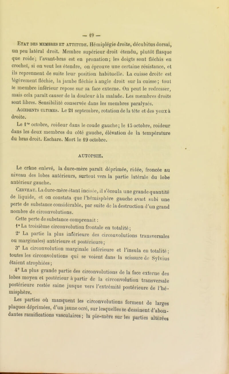 Etat des membres et attittjde. Hémiplégie droite, décubitus dorsal, un peu latéral droit. Membre supérieur droit étendu, plutôt flasque que roide; Tavant-bras est en pronation; les doigts sont fléchis en crochet, si on veut les étendre, on éprouve une certaine résistance, et ils reprennent de suite leur position habituelle. La cuisse droite est légèrement fléchie, la jambe fléchie à angle droit sur la cuisse; tout le membre inférieur repose sur sa face externe. On peut le redresser, mais cela parait causer de la douleur à la malade. Les membres droits sont libres. Sensibilité conservée dans les membres paralysés. Accidents ultimes. Le 21 septembre, rotation de la tête et des yeux à droite. Le 1'^' octobre, roideur dans le coude gauche; le 15 octobre, roideur dans les deux membres du côté gauche, élévation de la température du bras droit. Eschare. Mort le 19 octobre. AUTOPSIE. Le crâne enlevé, la dure-mère paraît déprimée, ridée, froncée au niveau des lobes antérieurs, surtout vers la partie latérale du lobe antérieur gauche. Cerveau. La dure-mère étant incisée, il s'écoula une grande quantité de liquide, et on constata que l'hémisphère gauche avait subi une perte de substance considérable, par suite de la destruction d'un grand nombre de circonvolutions. Cette perte de substance comprenait : l'La troisième circonvolution frontale en totalité; 2° La partie la plus inférieure des circonvolutions transversales ou marginales) antérieure et postérieure; 3° La circonvolution margmale inférieure et Tinsula en totalité ; toutes les circonvolutions qui se voient dans la scissure de Sylvius étaient atrophiées; 40 La plus grande partie des circonvolutions de la face externe des lobes moyen et postérieur à partir de la circonvolution transversale postérieure restée saine jusque vers l'extrémité postérieure de l'hé- misphère. Les parties où manquent les circonvolutions forment de larges plaques déprimées, d'un jaune ocré, sur lesquelles se dessinent d'abon- dantes ramifications vasculaires ; la pie-mère sur les parties altérées