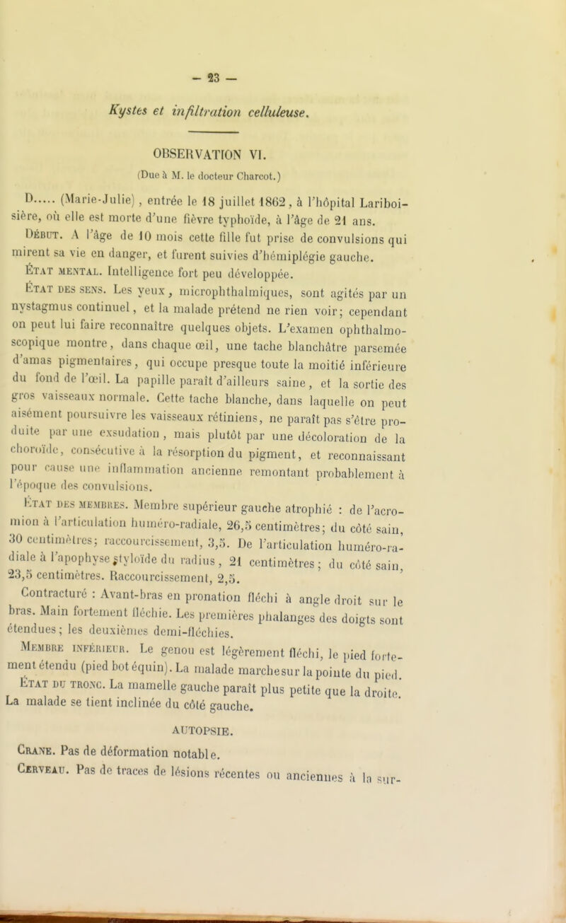 Kystes et infiltration celluleuse. OBSERVATION VI. (Due à M. le docteur Charcot.) ^ (Marie-Julie), entrée le 18 juillet 1862, à l'hôpital Lariboi- sière, où elle est morte d'une fièvre typhoïde, à l'âge de 21 ans. Début. A l'âge de 10 mois cette fille fut prise de convulsions qui mirent sa vie en danger, et furent suivies d'hémiplégie gauche. ÉTAT MENTAL. Intelligence fort peu développée. ÉTAT DES SENS. Les veux, microphthalmiques, sont agités par un nystagmus continuel, et la malade prétend ne rien voir; cependant on peut lui faire reconnaître quelques objets. L'examen ophthalmo- scopique montre, dans chaque œil, une tache blanchâtre parsemée d'amas pigmentaires, qui occupe presque toute la moitié inférieure du fond de l'œil. La papille paraît d'ailleurs saine, et la sortie des gros vaisseaux normale. Cette tache blanche, dans laquelle on peut aisément poursuivre les vaisseaux rétiniens, ne paraît pas s'être pro- duite par une exsudation , mais plutôt par une décoloration de la choroïde, consécutive à la résorption du pigment, et reconnaissant pour cause utip inflammation ancienne remontant probablement à l'époque des convulsions. Etat des membres. iMembre supérieur gauche atrophié : de Tacro- mion à l'articulation huméro-radiale, 26,5 centimètres; du côté sain, 30 centimètres; raccourcissement, 3,5. De l'articulation huméro-ra- diale à l'apophyse .styloïde du radius, 21 centimètres; du côté sain 23,5 centimètres. Raccourcissement, 2,5. ' Contracture : Avant-bras en pronation fléchi à angle droit sur le bras. Main fortement llécliie. Les premières phalanges des doigts sont étendues; les deuxièmes demi-fléchies. Membre inférieur. Le genou est légèrement fléchi, le pied forte ment étendu (pied botéquin).La malade marchesur la pointe du pie<i État du tronc. La mamelle gauche paraît plus petite que la droite La malade se tient inclinée du côté gauche. AUTOPSIE. Crâne. Pas de déformation notable. Cerveau. Pas de traces de lésions récentes ou anciennes à In sur-