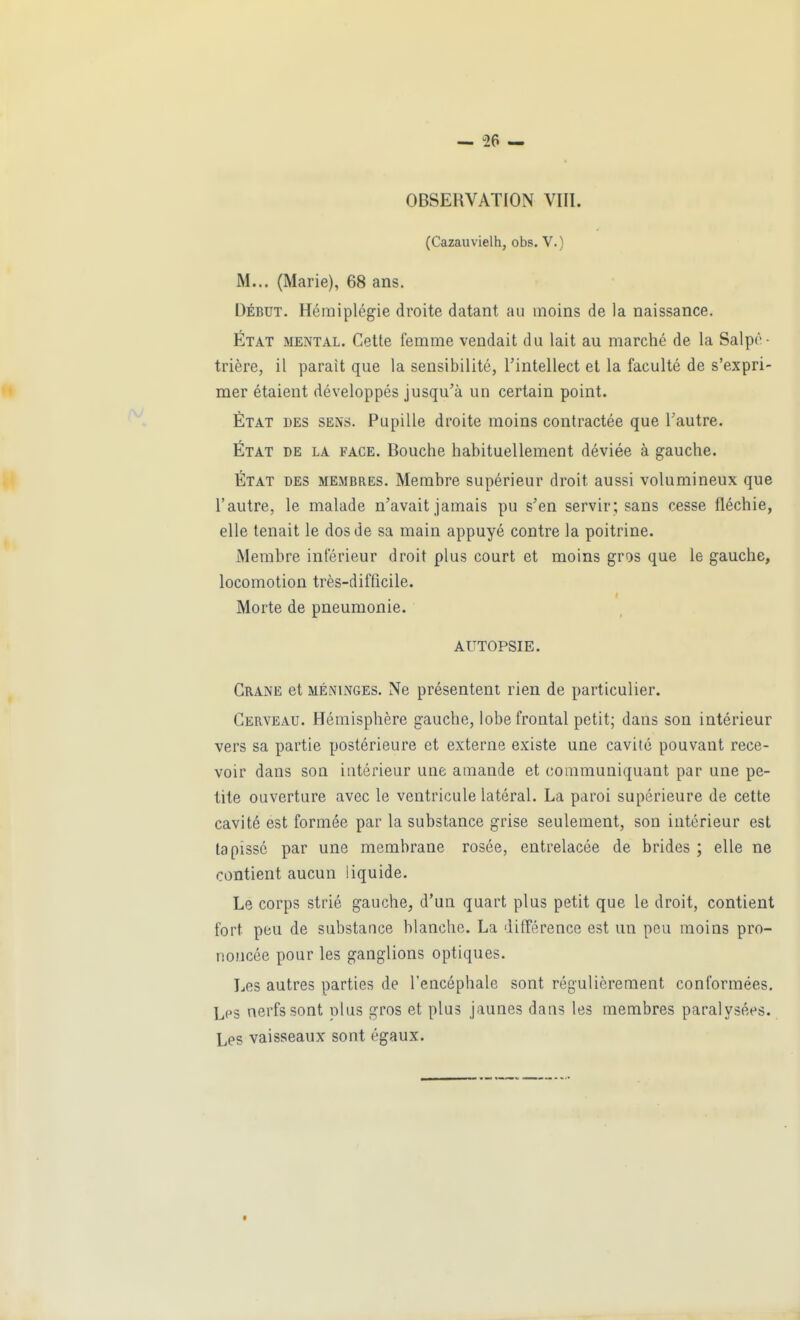 OBSERVATION VIII. (Cazauvielh, obs. V.) M... (Marie), 68 ans. DÉBUT. Hémiplégie droite datant au moins de la naissance. État mental. Cette femme vendait du lait au marché de la Salpé- trière, il parait que la sensibilité, l'intellect et la faculté de s'expri- mer étaient développés jusqu'à un certain point. État des sens. Pupille droite moins contractée que l'autre. État de la face. Bouche habituellement déviée à gauche. État des membres. Membre supérieur droit aussi volumineux que l'autre, le malade n'avait jamais pu s'en servir; sans cesse fléchie, elle tenait le dos de sa main appuyé contre la poitrine. Membre inférieur droit plus court et moins gros que le gauche, locomotion très-difficile. Morte de pneumonie. AUTOPSIE. Crâne et méninges. Ne présentent rien de particulier. Cerveau. Hémisphère gauche, lobe frontal petit; dans son intérieur vers sa partie postérieure et externe existe une cavité pouvant rece- voir dans soQ intérieur une amande et communiquant par une pe- tite ouverture avec le ventricule latéral. La paroi supérieure de cette cavité est formée par la substance grise seulement, son intérieur est tapissé par une membrane rosée, entrelacée de brides ; elle ne contient aucun liquide. Le corps strié gauche, d'un quart plus petit que le droit, contient fort peu de substance blanche. La différence est un peu moins pro- noncée pour les ganglions optiques. Les autres parties de l'encéphale sont régulièrement conformées. Les nerfs sont plus gros et plus jaunes dans les membres paralysées. Les vaisseaux sont égaux.