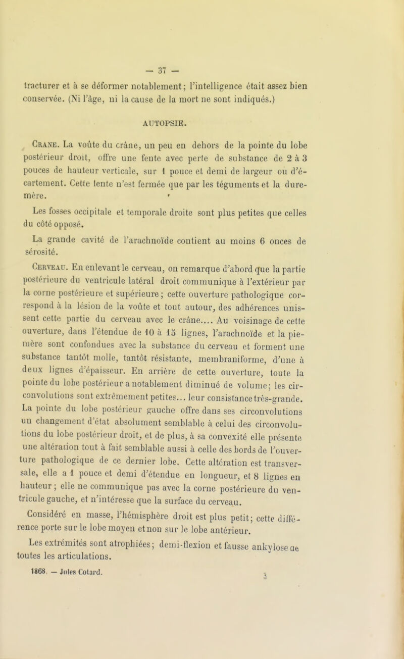 tracturer et à se déformer notablement ; l'intelligence était assez bien conservée. (Ni Tàge, ni la cause de la mort ne sont indiqués.) AUTOPSIE. Crâne. La voûte du crâne, un peu en dehors de la pointe du lobe postérieur droit, offre une fente avec perte de substance de 2 à 3 pouces de hauteur verticale, sur 1 pouce et demi de largeur ou d'é- cartement. Cette tente n'est fermée que par les téguments et la dure- mère. • Les fosses occipitale et temporale droite sont plus petites que celles du côté opposé. La grande cavité de l'arachnoïde contient au moins 6 onces de sérosité. Cerveau. En enlevant le cerveau, on remarque d'abord que la partie postérieure du ventricule latéral droit communique à l'extérieur par la corne postérieure et supérieure; cette ouverture pathologique cor- respond à la lésion de la voiîte et tout autour, des adhérences unis- sent cette partie du cerveau avec le crâne.... Au voisinage de cette ouverture, dans Fétendue de 10 à 15 lignes, Tarachnoïde et la pie- mère sont confondues avec la substance du cerveau et forment une substance tantôt molle, tantôt résistante, membraniforme, d'une à deux lignes d epaisseur. En arrière de cette ouverture, toute la pointe du lobe postérieur a notablement diminué de volume; les cir- convolutions sont extrêmement petites... leur consistance très-grande. La pointe du lobe postérieur gauche offre dans ses circonvolutions un changement d'état absolument semblable à celui des circonvolu- tions du lobe postérieur droit, et de plus, à sa convexité elle présente une altération tout à fait semblable aussi à celle des bords de l'ouver- ture pathologique de ce dernier lobe. Cette altération est transver- sale, elle a 1 pouce et demi d'étendue en longueur, et 8 lignes eu hauteur ; elle ne communique pas avec la corne postérieure du ven- tricule gauche, et n'intéresse que la surface du cerveau. Considéré en masse, l'hémisphère droit est plus petit; cette diffé- rence porte sur le lobe moyen et non sur le lobe antérieur. Les extrémités sont atrophiées; denii-flexion et ûiusse ankyloseae toutes les articulations. 1868. - Jules Cotard.