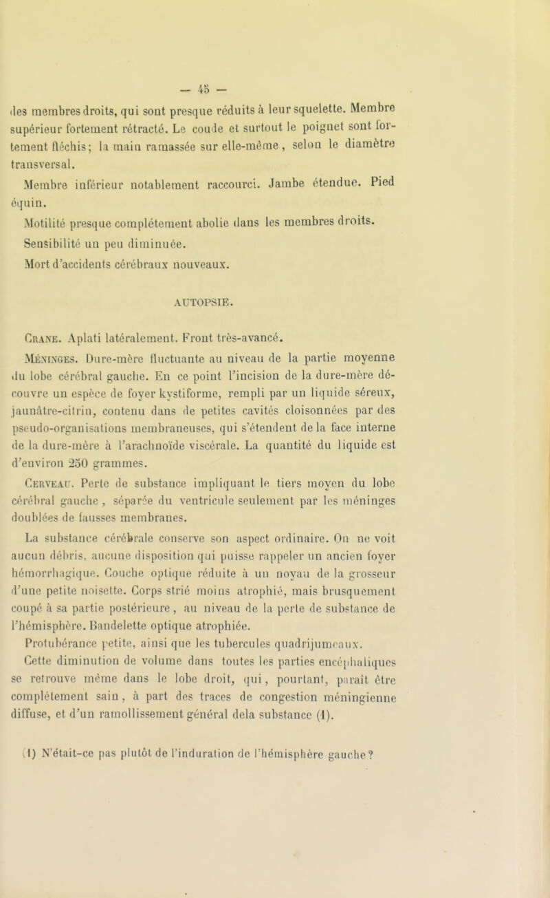 .les membres droits, qui soat presque réduits à leur squelette. Membre supérieur fortement rétracté. Le coude et surtout le poignet sont for- tement fléchis ; Iri main ramassée sur elle-même , selon le diaraètro transversal. Membre inférieur notablement raccourci. Jambe étendue. Pied équin. Motilité presque complètement abolie dans les membres droits. Sensibilité un peu diminuée. Mort d'accidents cérébraux nouveaux. AUTOPSIE. Crâne. Aplati latéralement. Front très-avancé. Méninges. Dure-mère fluctuante au niveau de la partie moyenne du lobe cérébral gauche. En ce point l'incision de la dure-mère dé- couvre un espèce de foyer kystiforme, rempli par un liquide séreux, jaunàtre-cilrin, contenu dans de petites cavités cloisonnées par des pseudo-organisations membraneuses, qui s'étendent delà face interne de la dure-mère à l'arachnoïde viscérale. La quantité du liquide est d'environ 250 grammes. Cerveau. Perte de substance impliquant le tiers moyen du lobe cérébral gauche, séparée du ventricule seulement par los méninges doublées de fausses membranes. La substance cérébrale conserve son aspect ordinaire. On ne voit aucun délu'is, aucune disposition qui puisse rappeler un ancien foyer hémorrhagique. Couche optique réduite à un noyau de la grosseur d'une petite noisette. Corps strié moins atrophié, mais brusquement coupé à sa partie postérieure , au niveau de la perle de substance de l'hémisphère. Bandelette optique atrophiée. Protubérance petite, ainsi que les tubercules quadrijumraux. Cette diminution de volume dans toutes les parties encé[dialiqucs se retrouve même dans le lobe droit, (]ui, pourtant, paraît être complètement sain, à part des traces de congestion méningienne diffuse, et d'un ramollissement général delà substance (1). (1) N'était-ce pas plutôt de l'induration de l'hémisphère gauche?