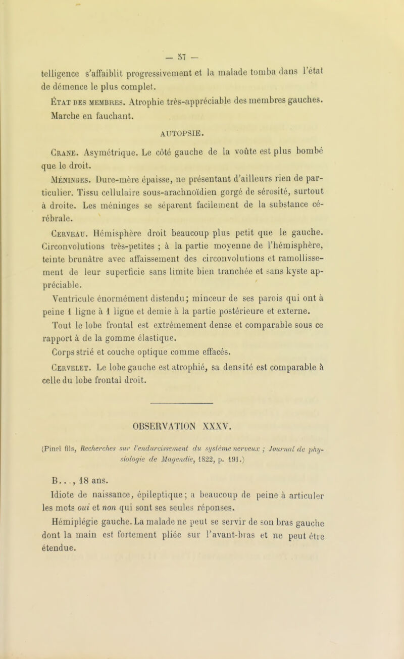 IcUigence s'affaiblit progressivement et la malade tomba dans l'état de démence le plus complet. ÉTAT DES MEMBRES. Atrophie très-appréciable des membres gauches. Marche en fauchant. AUTOPSIE. Crâne. Asymétrique. Le côté gauche de la voûte est plus bombé que le droit. Méninges. Dure-mère épaisse, ne présentant d'ailleurs rien de par- ticulier. Tissu cellulaire sous-arachnoïdien gorgé de sérosité, surtout à droite. Les méninges se séparent facilement de la substance cé- rébrale. Cerveau. Hémisphère droit beaucoup plus petit que le gauche. Circonvolutions très-petites ; à la partie moyenne de l'hémisphère, teinte brunâtre avec affaissement des circonvolutions et ramollisse- ment de leur superficie sans limite bien tranchée et sans kyste ap- préciable. Ventricule énormément distendu; minceur de ses parois qui ont à peine 1 ligne à 1 ligne et demie à la partie postérieure et externe. Tout le lobe frontal est extrêmement dense et comparable sous ce rapport à de la gomme élastique. Corps strié et couche optique comme effacés. Cervelet. Le lobe gauche est atrophié, sa densité est comparable h celle du lobe frontal droit. OBSERVATION XXXV. (Pinel fils, Recherches sur l'endurcissement du s/jslème nerveux ; Journal de phy- siologie de Marjendie, 1822, p. 191.) B.. , 18 ans. Idiote de naissance, épileptique; a beaucoup de peine h articuler les mots oui et non qui sont ses seules réponses. Hémiplégie gauche. La malade ne peut se servir de son bras gauche dont la main est fortement plice sur l'avant-bras et ne peut ètie étendue.