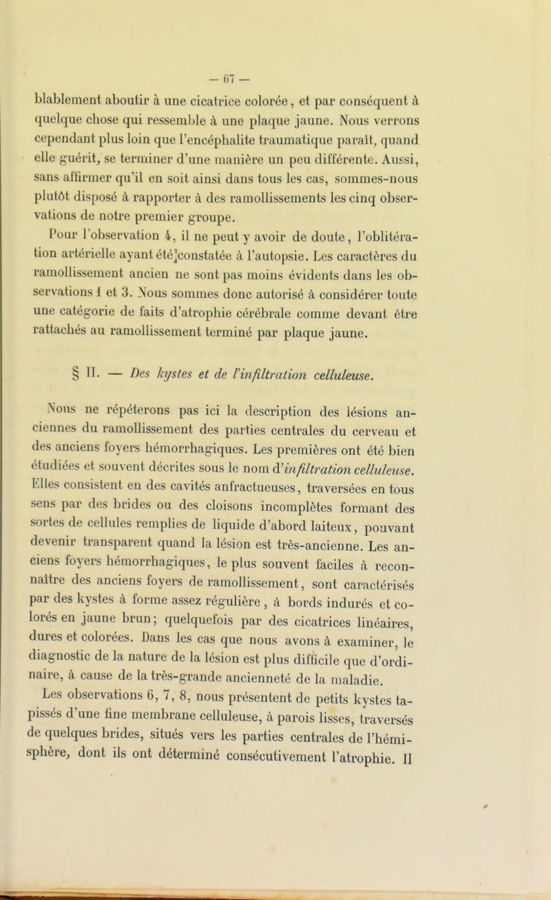 - ()7 — blablement aboutir à une cicatrice colorée, et par conséquent à quelque chose qui ressemble à une plaque jaune. Nous verrons cependant plus loin que l'encéphalite traumatique parait, quand elle guérit, se terminer d'une manière un peu différente. Aussi, sans affirmer qu'il en soit ainsi dans tous les cas, sommes-nous plutôt disposé à rapporter à des ramollissements les cinq obser- vations de notre premier groupe. Pour l'observation 4, il ne peut y avoir de doute, l'oblitéra- tion artérielle ayant été]constatée à l'autopsie. Les caractères du ramollissement ancien ne sont pas moins évidents dans les ob- servations 1 et 3. Nous sommes donc autorisé à considérer toute une catégorie de faits d'atrophie cérébrale comme devant être rattachés au ramollissement terminé par plaque jaune. § II. — Des kystes et de l'infiltration celluleuse. Nous ne répéterons pas ici la description des lésions an- ciennes du ramollissement des parties centrales du cerveau et des anciens foyers hémorrhagiques. Les premières ont été bien étudiées et souvent décrites sous le nom ^'infiltration celluleuse. Elles consistent en des cavités anfractueuses, traversées en tous sens par des brides ou des cloisons incomplètes formant des sortes de cellules remplies de hquide d'abord laiteux, pouvant devenir transparent quand la lésion est très-ancienne. Les an- ciens foyers hémorrhagiques, le plus souvent faciles à recon- naître des anciens foyers de ramollissement, sont caractérisés par des kystes à forme assez régulière , à bords indurés et co- lorés en jaune brun; quelquefois par des cicatrices linéaires, dures et colorées. Dans les cas que nous avons à examiner, le diagnostic de la nature de la lésion est plus difficile que d'ordi- naire, à cause de la très-grande ancienneté de la maladie. Les observations 6, 7, 8, nous présentent de petits kystes ta- pissés d'une fine membrane celluleuse, à parois lisses, traversés de quelques brides, situés vers les parties centrales de l'hémi- sphère, dont ils ont déterminé consécutivement l'atrophie. Il