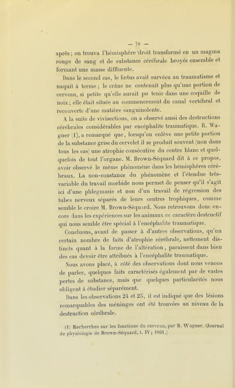 après ; on trouva l'hémisphère droit transformé en un magma rouge de sang et de substance cérébrale broyés ensemble et formant une masse diitluente. Dans le second cas, le fœtus avait survécu au traumatisme et naquit à terme ; le crâne ne contenait plus qu'une portion de cerveau, si petite qu'elle aurait pu tenir dans une coquille de noix ; elle était située au commencement du canal vertébral et recouverte d'une matière sanguinolente. A la suite de vivisections, on a observé aussi des destructions cérébrales considérables par encéphalite traumatique. R. Wa- gner (1), a remarqué que, lorsqu'on enlève une petite portion de la substance grise du cervelet il se produit souvent (non dans tous les cas) une atrophie consécutive du centre blanc et quel- quefois de tout l'organe. M. Brown-Séquard dit à ce propos, avoir observé le même phénomène dans les hémisphères céré- braux. La non-constance du phénomène et l'étendue très- variable du travail morbide nous permet de penser qu'il s'agit ici d'une phlegmasie et non d'un travail de régression des tubes nerveux séparés de leurs centres trophiques, comme semble le croire M. Brown-Séquard. Nous retrouvons donc en- core dans les expériences sur les animaux ce caractère destructif qui nous semble être spécial à l'encéphalite traumatique. Concluons, avant de passer à d'autres observations, qu'un certain nombre de faits d'atrophie cérébrale^ nettement dis- tincts quant à la forme de l'altération, paraissent dans bien des cas devoir être attribués à l'encéphalite traumatique. Nous avons placé, à côté des observations dont nous venons de parler, quelques faits caractérisés également par de vastes pertes de substance, mais que quelques particularités nous obligent à étudier séparément. Dans les observations 24 et 2o, il est indiqué que des lésions remarquables des méninges ont été trouvées au niveau de la destruction cérébrale. (l) Recherches sur les fonctions du cerveau, par R. Wagner. (Journal de physiologie de Brown-Séquard, t. IV; 1861.)