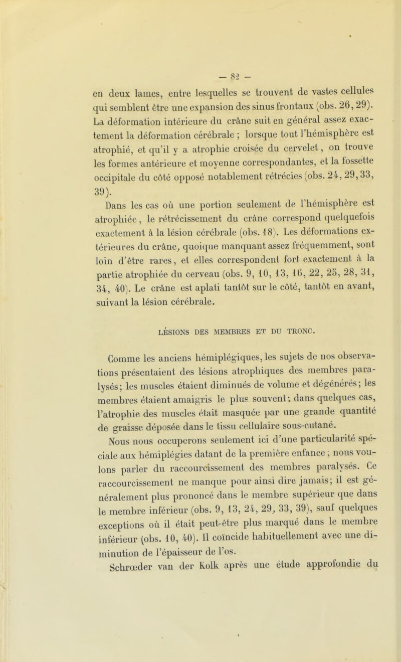 en deux lames, entre lesquelles se trouvent de vastes cellules qui semblent être une expansion des sinus frontaux (obs.26,29). La déformation intérieure du crâne suit en général assez exac- tement la déformation cérébrale ; lorsque tout l'hémisphère est atrophié, et qu'il y a atrophie croisée du cervelet, on trouve les formes antérieure et moyenne correspondantes, et la fossette occipitale du côté opposé notablement rétrécies (obs. 24, 29,33, 39). Dans les cas où une portion seulement de l'hémisphère est atrophiée, le rétrécissement du crâne correspond quelquefois exactement à la lésion cérébrale (obs. 18). Les déformations ex- térieures du crâne^ quoique manquant assez fréquemment, sont loin d'être rares, et elles correspondent fort exactement à la partie atrophiée du cerveau (obs. 9, 10, 13, 16, 22, 25, 28, 31, 34, 40). Le crâne est aplati tantôt sur le côté, tantôt en avant, suivant la lésion cérébrale. LÉSIONS DES MEMBRES ET DU TRONC. Comme les anciens hémiplégiques, les sujets de nos observa- tions présentaient des lésions atrophiques des membres para- lysés; les muscles étaient diminués de volume et dégénérés; les membres étaient amaigris le plus souvent; dans quelques cas, l'atrophie des muscles était masquée par une grande quantité de graisse déposée dans le tissu cellulaire sous-cutané. Nous nous occuperons seulement ici d'une particularité spé- ciale aux hémiplégies datant de la première enfance ; nous vou- lons parler du raccourcissement des membres paralysés. Ce raccourcissement ne manque pour ainsi dire jamais; il est gé- néralement plus prononcé dans le membre supérieur que dans le membre inférieur (obs. 9, 13, 24, 29, 33, 39), sauf quelques exceptions où il était peut-être plus marqué dans le membre inférieur (obs. 10, 40). Il coïncide habituellement avec une di- minution de l'épaisseur de l'os. Schrœder van der Kolk après une étude approfondie du