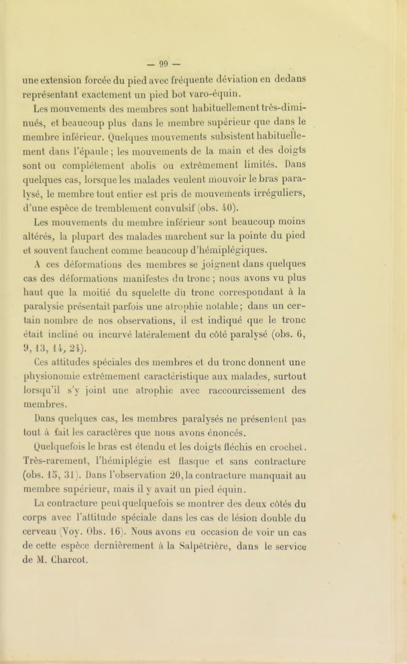 une extension forcée du pied avec fréquente déviation en dedans représentant exactement un pied bot varo-équin. Les mouvements des membres sont habituellement très-dimi- nués, et beaucoup plus dans le membre supérieur que dans le membre inférieur. Quelques mouvements subsistent habituelle- ment dans l'épaule ; les mouvements de la main et des doigts sont ou complètement abolis ou extrêmement limités. Dans quelques cas, lorsque les malades veulent mouvoir le bras para- lysé, le membre tout entier est pris de mouvements irréguliers, d'une espèce de tremblement convulsif (obs. 40). Les mouvements du membre inférieur sont beaucoup moins altérés^ la plupart des malades marchent sur la pointe du pied et souvent fauchent comme beaucoup d'hémiplégiques. A ces déformations des membres se joignent dans quelques cas des déformations manifestes du tronc ; nous avons vu plus haut que la moitié du squelette dii tronc correspondant à la paralysie présentait parfois une atrophie notable; dans un cer- tain nombre de nos observations, il est indiqué que le tronc était incliné ou incurvé latéralement du côté paralysé (obs. 6, 9,13, 14, Ces attitudes spéciales des membres et du tronc donnent une physionomie extrêmement caractéristique aux malades, surtout lorsqu'il s'y joint une atrophie avec raccourcissement des membres. Dans quelques cas, les membres paralysés ne présentent pas tout à fait les caractères que nous avons énoncés. Quelquefois le bras est étendu et les doigts fléchis en crochet. Très-rarement, l'hémiplégie est flasque et sans contracture (obs. 15, 31). Dans l'observation 20, la contracture manquait au membre supérieur, mais il y avait un pied équin. La contracture peut quelquefois se montrer des deux côtés du corps avec l'attitude spéciale dans les cas de lésion double du cerveau (Voy. Obs. 16). Nous avons eu occasion de voir un cas de cette espèce dernièrement à la Salpêtrière, dans le service de M. Charcot.