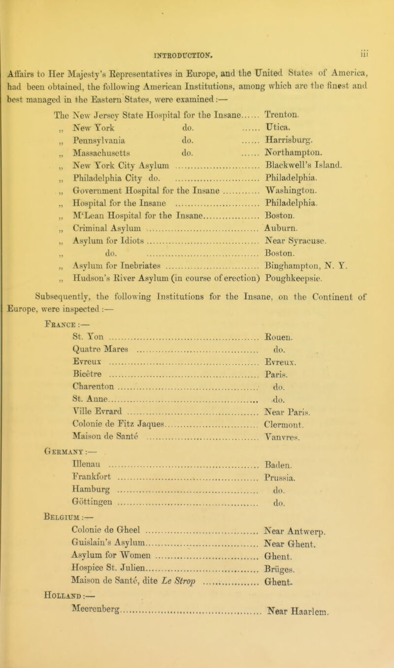 Affairs to Her Majesty's Eepresentatives in Europe, and the United States of America, had been obtained, the following American Institutions, among which are the finest and best managed in the Eastern States, were examined:— The New Jersey State Hospital for the Insane Trenton. „ New York do. Utica, „ Pennsylvania do. Harrisburg. „ Massachusetts do. Northampton, „ New York City Asylum Blackwell's Island. „ Philadelphia City do Philadelphia. „ Grovernment Hospital for the Insane Washington. „ Hospital for the Insane Philadelphia. „ M'Lean Hospital for the Insane Boston. „ Criminal Asylum Auburn. „ Asylum for Idiots Near Syracuse. „ do. Boston. „ Asylum for Inebriates Binghampton, N. Y. „ Hudson's Eiver Asylum (in course of erection) Poughkeepsie. Subsequently, the following Institutions for the Insane, on the Continent of Europe, were inspected :— Fbance :— St. Yon Eouen. Quatre Mares do. Evreux Evreux. Bicctre Paris. Charenton do. St. Anne .do. Ville Evrard Near Paris. Colonic de Fitz Jaques Clermont. Maison de Sante Vanvres. Germany:— Illenau Baden. Frankfort Prussia. Hamburg do. Gottingen do. Belgium — Colonic de Gheel Near Antwerp. Guislain's Asylum Near Ghent. Asylum for Women Ghent. Hospice St. Julien Briiges. Maison de Sante, dite Le Strop Ghent- HOLLAND:— Meerenberg Near Haarlem.