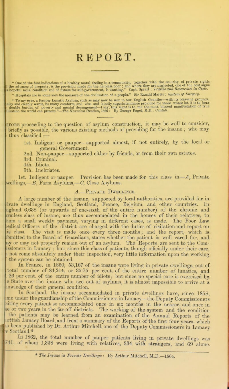 REPORT.  One of the first iiulications of a healthy moral feeling in a community, together with the security of privale rights 1 the advance of property, is the provision made for the helpless poor ; and where they are neglected, one of the best sips a hopeful social condition antl of fitness for self-government, is wanting. Capt. Spratt : Travels and Researches in Crete.  Hospitals are in some sort the measure of the civilization of a peopU. Sir Ranald Martin : System 0/ Hurgery.  To my eyes, a Pauper Lunatic Asylum, sxich as may now be seen in our English Counties—with its pleasant grounds, airy and cleanly wards, its manv comforts, and wise and kindly superintendence provided for those whose lot it is to bear double burden of poverty and mental derangement—I say, this sight is to me the most blessed manifestation of true ilization the world can present.—jT/te Uarveiati Oration, 18(56 : By George Paget, M.D., l.'antab. iFORE proceeding to the question of asylum construction, it may be well to consider, briefly as possible, the various existing methods of providing for the insane ; who may thus classified:— Ist. Indigent or pauper—supported almost, if not entirely, by the local or general Government. 2nd. Non-pauper—supported cither by friends, or from their own estates. 3rd. Criminal. 4th. Idiots. 5th. Inebriates. 1st. Indigent or pauper. Provision has been made for this class in—A, Private welHngs,—B, Farm Asylums,—C, Close Asylums. A.—Private Dwellings. A large number of the insane, supported by local authorities, are provided for in ■ivate dwellings in England, Scotland, France, Belgium, and other countries. In iigland 6,638 (or upwards of one-sixth of the entire number) of the chronic and inuless class of insane, are thus accommodated in the houses of their relatives, to riom a small weekly payment, varying in different cases, is made. The Poor Law edical Officers of the district are charged with the duties of visitation and report on is class. The visit is made once every three months ; and the report, which is bmitted to the Board of G-uardians, states whether the patient is well cared for, and ay or may not properly remain out of an asylum. The Reports are sent to the Com- issionci-s in Limacy ; but, since this class of patients, though oilicially inider their care, ) not come absolutely under their inspection, very little information upon the working the system can be obtained. In France, in 1860, 53,167 of the insane were living in private ilwellings, out of total number of 84,214, or 35-75 per cent, of the entire number of lunatics, and ■26 per cent, of the entire number of idiots; but since no special carc^ is exercised by e State over the insane who are out of asylums, it is almost impossible to arrive at a lowledge of their general condition. In Scotland, the insane accommodated in private dwellings have, since 1858, me under the guardianship of the Commissioners in Lunacy—the Deputy Connnissioners -(iting every patient so accommodated once in six months in the nearer, and once in ic or two years in the far-off districts. The working of the system and the condition the patients may be learned from an examination of the Annual Reports of tlie 'ottish Lunacy Board, and from a summary of the Reports of the first four years, which .s been published by Dr. Arthur Mitchell,'one of the Deputy Commissioners in Lunacy r Scotland.* In 1862, the total number of pauper patients living in private dwellings was 741, of whom 1,338 were living with relatives, 334 with strangers, and 60\lone. The Insane in Private Btvellings : By Arthur Mitchell, M.D.—18G4.