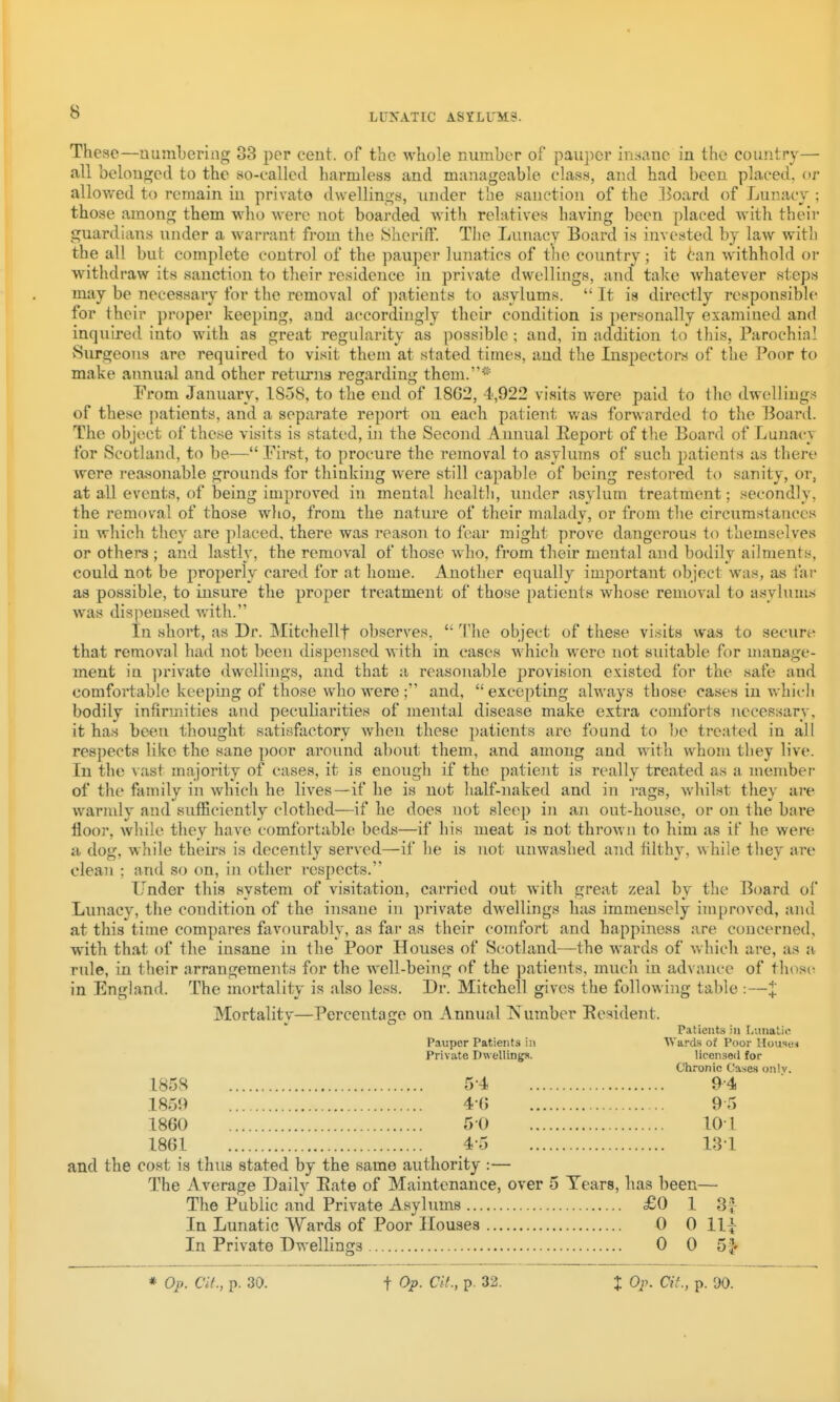 These—numbering 33 per cent, of the whole number of pauper in:4ane in the country— all belonged to the so-called harmless and manageable class, and had been placed, or allowed to remain in private dwellings, under the sanction of the Board of Lunacy ; those among them who were not boarded with relatives having been placed with their guardians under a warrant from the JShcriff. The Lunacy Board is invested by law with the all but complete control of the pauper lunatics of the country; it tan withhold or withdraw its sanction to their residence in private dwellings, and take whatever steps may be necessary for the removal of ]iatients to asylums.  It is directly responsible for their proper keeping, and accordingly their condition is personally examined and inquired into with as great regularity as possible; and, in addition to this. Parochial Surgeons are required to visit them at stated times, and the Inspectors of the Poor to make annual and other returns regarding them.* Erom January, 1858, to the end of 1862, 4,922 visits were paid to the dwelliugi? of these patients, and a separate report on each patient was forwarded to the Board. The object of these visits is stated, in the Second Annual Report of tlie Board of Lunacy for Scotland, to be— First, to procure the removal to asylums of such patients as there were reasonable grounds for thinking were still capable of being restored to sanity, or, at all events, of being improved in mental healtli, under asylum treatment; secondly, the removal of those who, from the nature of their malady, or from the circumstances in which they are placed, there was reasoii to fear might prove dangerous to themselves or others; and lastly, the removal of those who, from their mental and bodily ailments, could not be properly cared for at home. Another equally important object was, as far as possible, to insure the proper treatment of those patients wliose removal to asyluni.s was dispensed with. In short, as Dr. Mitchellf observes, *' The object of these visits was to secure that removal had not been dispensed with in cases which were not suitable for manage- ment in private dwellings, and that a reasonable provision existed for the safe and comfortable keeping of those who were ; and,  excepting always those cases in whicli bodily infirmities and peculiarities of mental disease make extra comforts necessary, it has been thought satisfactory wheu these patients are found to be treated in all respects like the sane ])Oor ai'ound about them, and among and with whom they live. In the vast majority of cases, it is enough if the patient is really treated as a member of the family in which he lives—if he is not lialf-naked and in rags, whilst they are warmly and sufficiently clothed—if he does not sleep in an out-house, or on the bare floor, wliile they have comfortable beds—if hi.s meat is not thrown to him as if he were a dog, while theirs is decently served—if he is not unwaslied and filthj^ while they are clean ; and so on, in other respects. Lender this system of visitation, carried out with great zeal by the Board of Lunacy, the condition of the insane in private dwellings has immensely improved, and at this time compares favourably, as far as their comfort and happiness are concerned, with that of the insane in the Poor Houses of Scotland—the wards of which are, as a rule, in their arrangements for the well-being of the patients, much in advance of those in England. The mortality is also less. Dr. Mitchell gives the following table :—X Mortality—Percentage on Annual Number Resident. Patients in Lunatic Pauper Patients in Wards of Poor Houio.h Private Dwellings. licensed for Chronic Cases onlv. 1858 5-4 9-4 1859 4-0 9-5 1860 5-0 101 1861 4-5 131 and the cost is thus stated by the same authority :— The Average Daily Rate of Maintenance, over 5 Tears, has been— The Public and Private Asylums £0 1 3v In Lunatic Wards of Poor Houses 0 0 ll\ In Private Dwellings 0 0 SI* t Op. at., p. 32.