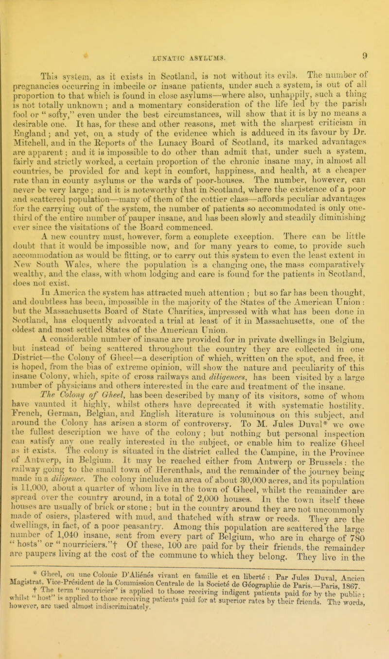 LUKATIC A.8rLL'M3. This system, as it exists in Scotland, is not without it.^ evils. The nuiMbm- of* pregnancies occurring in imbecile or insane patients, under such a system, is out ot all proportion to tliat which is found in close asylums—where also, unhappily, such a thing is not totally unknowii; and a momentary consideration of the life led by the parish fool or  softy, even under the best circumstances, will show that it is by no means a desirable one. It has, for these and other reasons, met with the sharpest criticism in J^ngland ; and yet, on^ a study of the evidence whicli is adduced in its favour by Dr. Mitchell, and in the Eeports of the Lunacy Board of Scotland, its marked advantages are apparent; and it is impossible to do other than admit that, under such a system, fah'ly and strictly worked, a certain proportion of the chronic insane may, in almost all countries, be provided for and kept in comfort, happiness, and health, at a cheaper rate than in county asylums or the wards of poor-houses. The number, however, can never be very large ; and it is noteworthy that in Scotland, where the existence of a poor and scattered po])ulation—many of them of the cottier class—affords peculiar advantages for the carrying out of the system, the number of patients so acconmiodated is only one- third of the entire number of pauper insane, and has been slowly and steadily diminishing I'ver since the visitations of the Board commenced. A new country must, however, form a complete exception. There can be little doubt that it would be impossible now, and for many years to come, to provide such accouunodation as woidd be fitting, or to carry out this system to even the least extent in Xew South AVales, where the population is a changing one, the mass comparatively wealthy, and the class, with whom lodging and care is found for the patients in Scotland, does not exist. In America the system has attracted nuich attention ; but so far has been thought, and doubtless has been, impossible in the majority of the States of the American Union: but the Massachusetts Board of State Charities, impressed with what has been done in Scotland, has eloquently advocated a trial at least of it in Massachusetts, one of the oldest and most settled States of the American ITjiion. A considerable number of insane are provided for in private dwellings in Belgium, but instead of being scattered throughout the country they are collected in one District—the Colony of Gheel—a description of which, written'on the spot, and free, it is hoped, from the bias of extreme opinion, will show the nature and peculiarity of this insane Colony, which, spite of cross railways and diligences, has been visited by a large number of physicians and others interested in the care and treatment of the insane. The Colon)/ of Gheel, has been described by many of its visitors, some of whom have vaunted it highly, whilst others have deprecated it with systematic hostilitv. Trench, German, Belgiixn, and English literature is voluminous on this subject, arirl around the Coh)ny has arisen a storm of controversy. To M. Jules Duval* we owe the fullest description we have of the colony ; but^ nothing but personal inspection can satisfy any one really interested in the subject, or enable him to realize Gheel as it exists. The colony is situated in the district called the Campine, in the Province of Antv.erp, in Belgium. It may be reached either from Antwerp or Brussels: th(> railway going to the small town of Uerenthals, and the rcmaijider of the joiu-ney being luade in a dilir/eme. The colony includes an area of about :W,000 acres, aud'its populatiou IS 11,000, about a quarter of whom live in the town of Gheel, whilst the remainder are spread over the country around, in a total of 2,000 houses. In the town itself these liouses are usually of briek or stone ; but in the country around they are not nncommonlv made of osiers, plastered with mud, and thatched with straw or reeds. They are the dwellings, in fact, of a poor peasantry. Among this population are scattered the large number of 1,040 insane, sent from every part of Belgium, who are in charge of 780  hosts or  nourriciers.! Of these, 100 are paid for by their friends, the remainder are paupers living at the cost of the commune to which they belong. They live in the TIT • / .^v'^'^'i^'i Colo'iie D'Alienes yivant en fainille et en liberte : Par Jules Dural, Ancien Magistrate Vice-President de la Commission Centrale de la Societe de Geograpliie de Paris -Paris 1867 t The term  nonrricier is applied to those receiving indigent patients paid for by the 'public ; «-h,lst ho«t IS applied to t^.ose receiving patients paid for at superior rates by their friendi. The words, however, are used almost mdiscrimiaately. •