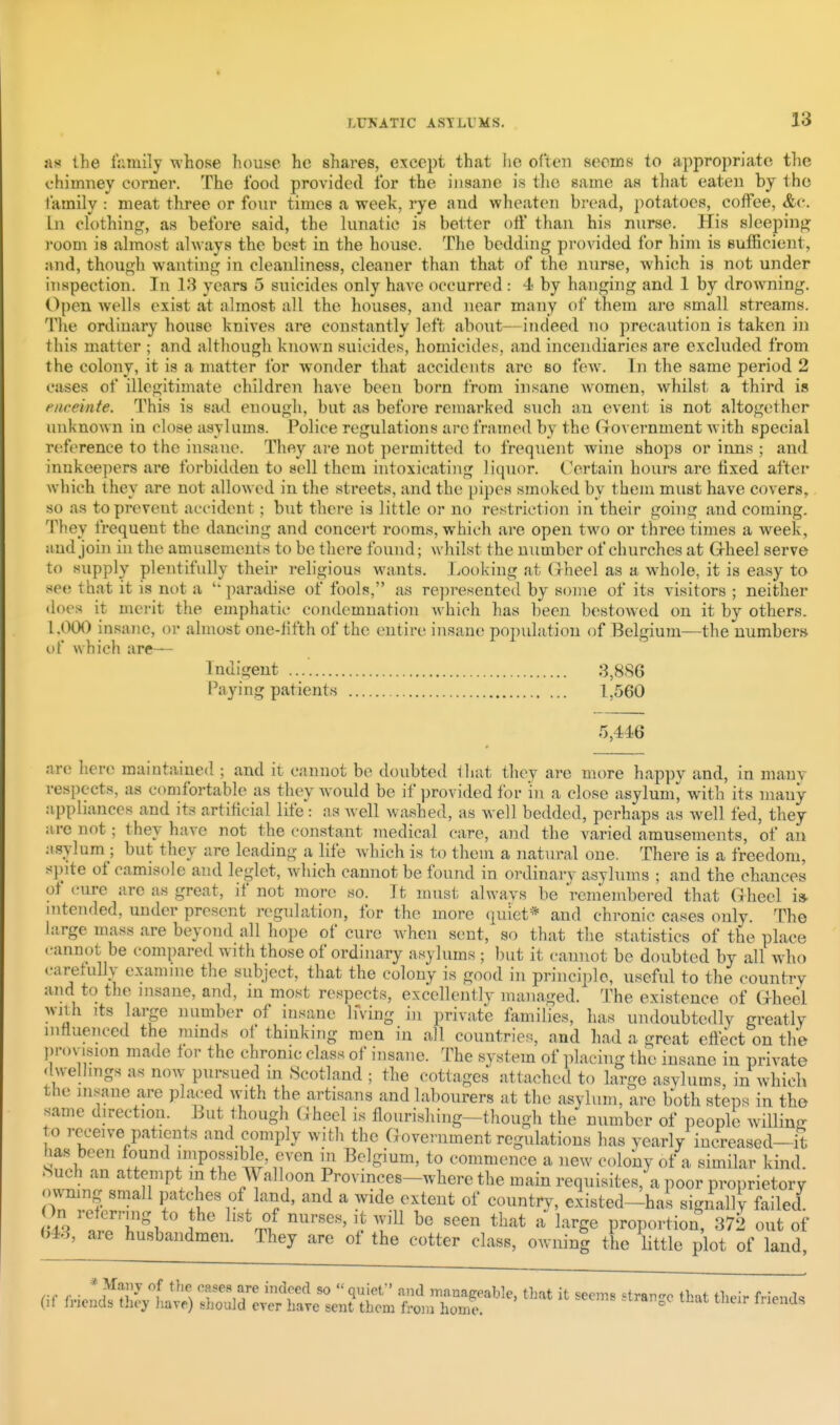 as the iV.mily whose house he shares, except that lie often seoins to appropriate the chimney corner. The food provided lor the insane is the same as tliat eaten by the family : meat three or four times a week, rye and wheaten bread, potatoes, coffee, &c. In clothing, as before said, the lunatic is better off than his nurse. His sleeping room is almost always the best in the house. The bedding provided for him is sufficient, and, though wanting in cleanliness, cleaner than that of the nurse, which is not under inspection. In 13 years 5 suicides only have occurred: 4 by hanging and 1 by drowning. Open wells exist at almost all the houses, and near many of them are small streams. The ordinary house knives are constantly left about—indeed no precaution is taken in this matter ; and although known suicides, homicides, and incendiaries are excluded from the colony, it is a matter for wonder that accidents are bo few. In the same period 2 cases of illegitimate children have been born from insane women, whilst a third is enceinte. This is sad enough, but as before remarked such an event is not altogether unknown in close asylums. Police regulations are framed by the Government Avith special re-ference to the insane. They are not permitted to frequent wine shops or inns ; and innkeepers are forbidden to sell them intoxicating liquor. Certain hours are fixed after which they are not allowed in the streets, and the pipes smoked by them must have covers, so as to prevent accident; but there is little or no restriction in their going and coming. They frequent the dancing and concert rooms, which are open two or three times a week, and join in the amusements to be tliere found; whilst the number of churches at Grheel serve to supply plentifully their religious wants. Looking at Oheel as a whole, it is easy to see that it is not a paradise of fools, as represented by some of its visitors ; neither does it merit the emphatic condemnation Avhich has been bestowed on it by others. 1.000 insane, or almost one-lifth of the entire insane population of Belgium—the numbers of which are— Indigent 3,886 Paying patients 1,560 5,446 ar(i here maintained ; and it cannot be doubted ihat they are more happy and, in many respects, as comfortable as they w'ould be if provided for in a close asylum^ with its many appliances and its artificial life: as well washed, as well bedded, perhaps as well fed, they are not; they have not the constant medical care, and the varied amusements, of an ;isylum ; but they are leading a life Avhich is to them a natural one. There is a freedom, spite of camisole and leglet, which cannot be found in ordinarv asylums ; and the chances of cure are as great, if not more so. It must always be remembered that Gheel i* intended, under present regulation, for the more quiet* and chronic cases only. The large mass are beyond all hope of cure when sent, so that the statistics of the place .•annot be compared with those of ordinary asylums ; but it cannot be doubted by all who carefully examine the subject, that the colony is good in principle, useful to the country and to the insane, and, m most respects, excellentlv managed. The existence of Ghecl wnh its large number of insane Ifving in private families, has undoubtedly greatly influenced the ramds of thmking men in all countries, and had a great effect on the Ijrovision made for the chronic class of insane. The system of placing the insane in private dwellings as now pursued m .Scotland ; the cottages attached to large asylums, in which the insane are placed with the artisans and labourers at the asylum, are both steps in the same direction. But though G heel is flourishing-though the number of people willing to rex^eive patients and comply with the Government regulations has yearly increased—it has been found impossible, even m Belgium, to commence a new colony of a similar kind. Nuch an attempt in the AValloon Provmces-where the main requisites, a poor proprietory owmng small patches of land, and a wide extent of country, existed-has signally failed i ' ''^^l ''''''''' T''^^ ^^^^ ^ ^'^^ge proportion, 3712 out of (>43, are husbandmen. They are of the cotter class, owiiini tbe little plot of land, (if ^^^^ ^^-^^ ^^^^ tueir ^nena.