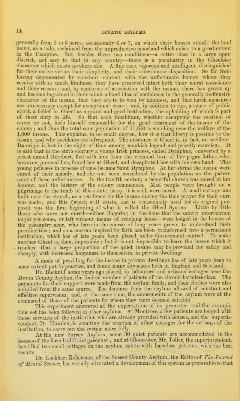 generally from 2 to 3 acrey, occasionally 6 or 7, on which their houses stand; the laud being, as a rule, reclaimed from the unproductive moorland which exists to a great extent in the Campine. But, besides these two conditions—a cotter class in a large open district, not easy to find in any country—there is a peculiarity in the Grheeloise character which exists nowhere else. A fine race, vigorous and intelligent, distinguished for their native virtue, their simplicity, and their att'ectionate disposition. So far from haviug degenerated by constant contact with the unfortunate beings whom they receive yviih so much kindness, they have preserved intact both tlieir moral conscience and their reason; and, by centuries of association Avith the insane, there has grown u]) and become ingrained in their minds a fixed idea of confidence in the generally inofiensive character of the insane, that they are to be won by kindness, and that harsh measures are unnecessary except for exceptional cases ; and, in addition to this, a sense of public spirit, a belief in Gheel as a grand and good institution, the upholding of which is part of their duty in life. So that each inhabitant, whether occupying the position of nurse or not, feels himself responsible for the good treatment of the insane of the colony ; and thus the total sane population of 11,000 is Avatching over the welfare of the 1,000 insane. This explains, in no small degree, how it is that liberty is possible to the insane, and why accidents are infrequent. The existence of Grheel is, in fact, an accident. Its origin is lost in the night of time among monkish legend and priestly exorcism. It is said that in the sixth century a young Irish princess, called Dymphue, converted by a priest named Grerebert, fled with him from the criminal love of her pagan father, who, however, pursued her, found her at Grheel, and decapitated her with his own hand. This young princess in process of time became Saint Dymphne. At her shrine the insane were cured of their malady, and she was soon considered by the population as the patron saint of these unfortunates. In the tweltth century a beautiful church was raised in her honour, and the history of the colony commences. Mad people Avere brought on a pilgrimage to the tomb of this saint: many, it is said, were cured. A small cottage was built near the church, as a residence for the insane during the time prayer for their cure was made; and this (which still exists, and is occasionally used for its original pur- pose) was the first beginning of what is called the Grheel System. Little by little those who were not cured—either lingering in the hope that the saintly intervention might yet come, or left without means of reaching home—were lodged in the houses of the peasantry near, who have in the course of long years grown to understand their peculiarities ; and so a custom inspired by faith has been transformed into a permanent institution, which has of late years been placed under Grovernment control. To make another Grheel is, then, impossible ; but it is not impossible to learn the lesson which it . teaches—that a large proportion of the quiet insane may be provided for safely and cheaply, with increased happiness to themselves, in private dwellings. A mode of providing for the insane in private dwellings has of late years been to some extent put in practice, and found many advocates both in England and Scotland. Dr. Bucknill some years ago placed, in labourers' and artisans' cottages near the Devon County Asylum, the limited number of patients of the chronic harmless class. The payments for their support were made from the asylum funds, and their clothes were also supplied from the same source. The distance from the asylum allowed of constant and effective supervision; and, at the same time, the amusements of the asylum were at the command of those of the patients for whom they were deemed suitable. This experiment answered all the expectations of its promoter, and the example thus set has been followed in other asylums. At Montrose, a few patients are lodged with those servants of the institution who are already provided Avith houses, and the superin- tendent, Dr. Howden, is aAvaiting the erection of other cottages for the artisans of the institution, to carry out the system more fuUy. At the new Surrey Asylum, some 30 quiet patients are accommodated in the houses of the farm bailiff and gardener ; and at Gloucester, Mr. Toller, the superintendent, has filled two small cottages on the asylum estate with harmless patients, Avith the best results. Dr. Lockhart Eobertson, of the Sussex County Asylum, the Editor of The Journal of Mental Science, has warmly advocated a development of this system as preferable to that