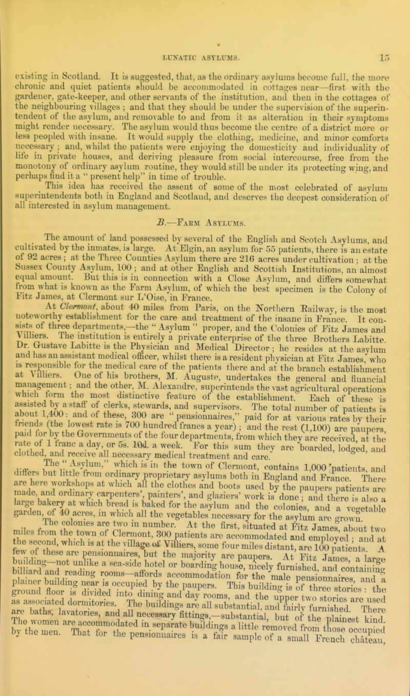 existing in Scotland. It is suggested, that, as the ordinary asylums become full, the more chronic and quiet patients should be accommodated in cottages near—first with the gardener, gate-keeper, and other servants of the institution, and then in the cottages of the neighbouring villages ; and that they should be under the supervision of the superin- tendent of the asylum, and removable to and from it as alteration in their symptoms might render necessary. The asylum would thus become the centre of a district more or less peopled with insane. It would supply the clothing, medicine, and minor comforts necessary ; and, whilst the patients were enjoying the domesticity and individuality of life in private houses, and deriving pleasure from social intercourse, free from the monotony of ordinary asylum routine, they would still be under its protecting wing, and perhaps hud it a  present help in time of trouble. ^ This idea has received the assent of some of the most celebrated of asylum superintendents both in England and Scotland, and deserves the deepest consideration of all interested in asylum management. B.—Fabm Asylums. The amount of land possessed by several of the English and Scotch Asylums, and cultivated by the inmates, is large. At Elgin, an asylum for 55 patients, there is an estate of 92 acres ; at the Three Counties Asylum there are 216 acres under cultivation ; at the Sussex County Asylum, 100 ; and at other English and Scottish Institutions, an almost e(puil amount. But this is in connection with a Close Asylum, and differs somewhat from what is known as the Farm Asylum, of which the best specimen is the Colony of Fitz James, at Clermont sur L'Oise, in France. At Gl&rmont, about 40 miles from Paris, on the Northern Eailway, is the most noteworthy establishment for the care and treatment of the insane in France. It con- sists of three departments,—the Asylum  proper, and the C^olonies of Fitz James and V ilhers. The mstitution is entirely a private enterprise of the three Brothers Labitte Gustave Labitte is the Physician and Medical Director ; he resides at the asylum and has an assistant medical officer, whilst there is a resident physician at Fitz James who IS responsible tor the medical care of the patients there and at the branch establishment at \ Ilhers. One ot his brothers, M. Augusto, undertakes the general and financial management; and the other, M. Alexandre, superintends the vast agricultural operations wiiicli torm the most distinctive feature of the establishment. Each of these is assisted by a staff of clerks, stewards, and supervisors. The total number of patients is about 1,400: and of these, 300 are  pensionnaires, paid for at various rates by their triends (the lowest rate is vOO hundred francs a year) ; and the rest (1,100) are paupers paid for by the Governments of the four departments, from which they are received at the rate of 1 tranc a day, or 5s. lOd. a week. For this sum thev are boarded, lodged and clothed, and receive all necessary medical treatment and care. i-ff- w i-.:^'^?'''''' T-^'''^ ^^^^ Clermont, contains 1,000 'patients, and differs but little trom ordmary proprietary asylums both in England and France There are here workshops at which all the clothes and boots used bj the paupers patients are made, and ordinary carpenters', painters', and glaziers' work is done; and thire is al.o a large bakery at which bread is baked for the asylum and the colonies,^id rv^^et '^^^ garden, of 40 acres, m which all the vegetables necessary for the asylum are .^rowS Ihe colonies are two m number. At the first, situated at Fitz Jame? about two miles from the town of Clermont, 300 patients are accommodated and ^nXed the second, which is at the village <^ Villiers, some four miles distant, areTooSeni' A few^ of these are pensionnaires, but the majority are paupers. At Fitz Jame f W bill dmg-not unlike a sea-side hotel or boarding house nicelv furnished • • ^ bilhard and reading rooms-affords accommodation f^^X^^^^^^^ plainer building near is occupied by the paupers. This building is of tW s or es th^ ground floor is divided into dining and day rooms, and the upper t^4 stori^^^^^ as associated dormitories The buildings are all substantial, and^fSrfuiSrd TWe are baths, lavatories, and all necessary fittings,-substantial, bu of th^^ plahtt^^^ by th™ ST'tf^''^'^ '^^^^^^ ^ ^''^ ~^ tC occumed by the men. That for the pensionnaires is a fair sample of a small French chatelu