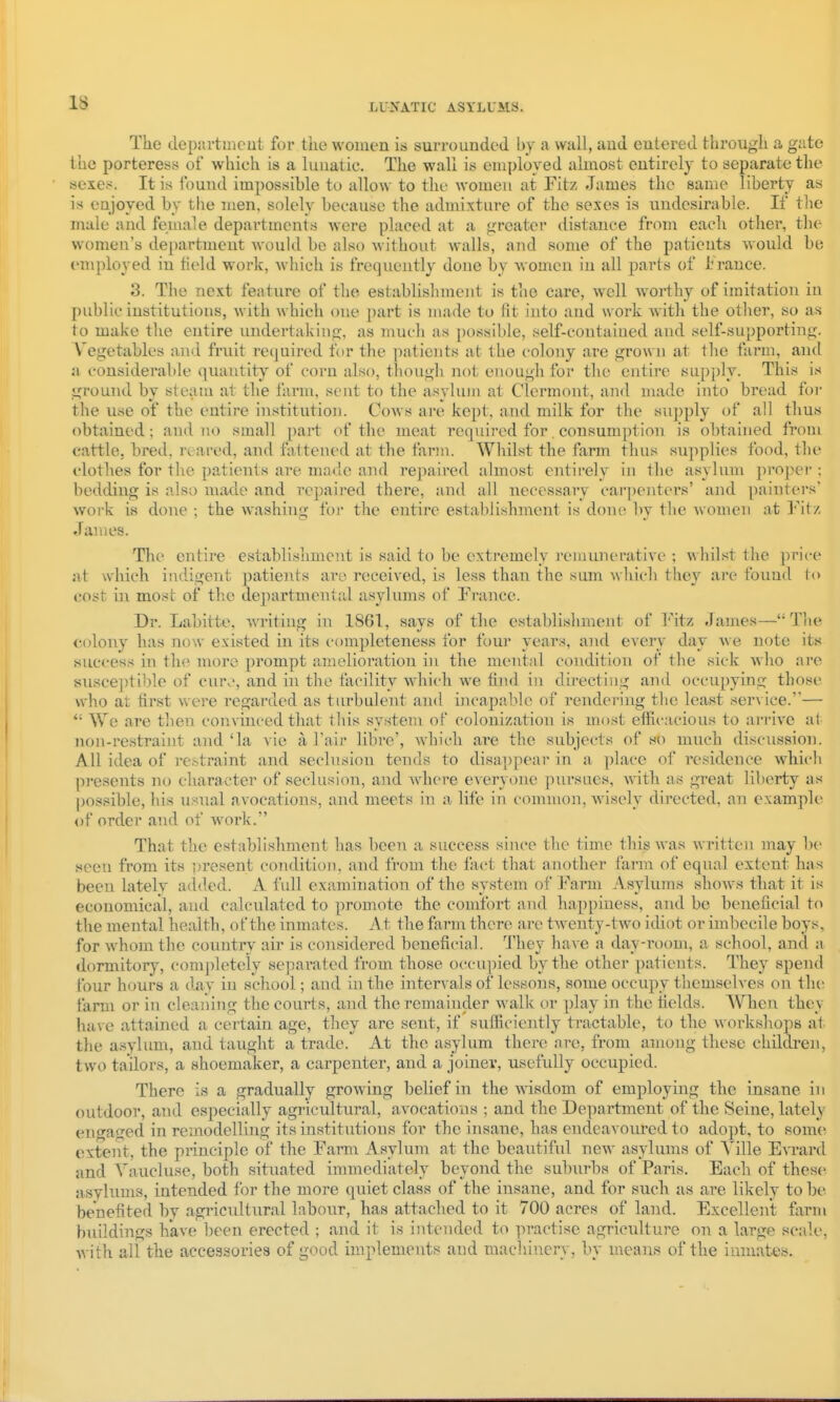 IS The depra-tmcut for tlie women is surrounded by a wall, and entered through a gate the porteress of whieh is a lunatic. The wall is employed almost entirely to separate the sexe:-:. It is found impossible to allow to the women at Fitz James the same liberty as is enjoyed by the men, solely because the admixture of the sexes is undesirable. If the male and female departments were placed at a greater distance from each other, the women's department would be also without walls, and .some of the patients would be employed in tield work, which is frequently done by women in all parts of I'ranee. 3. The next feature of the establishment is the care, well worthy of imitation in public institutions, with \\ hich one part is made to fit into and work with the other, so as to make the entire undertaking, as much as ])ossible, self-contained and self-supporting. Vegetables and fruit required tor the patients at the colony are grown at the farm, and a considerable quantity of corn also, though not enough for the entire supply. This is ground by steam at the farm, scut to the a.'^yhun at Clermont, and made into bread foi- the use of the entire institution. Cows are kept, and milk for the supply of all thus obtained; and no small part of the meat required for. consumption is obtained from cattle, bred, reared, and fattened at the farm. Whilst the farm thus supplies food, the clothes for the patients are made and repaired almost entirely in the asylum proper : bedding is also made and repaired there, and all necessary carpenters' and painters' woi-k is done ; the washing foi- the entire establishment is done by the Avomen at Fit/, James. The entire establishment is said to be extremely remunerative ; whilst the ])rice at which indigent patients are received, is less than the sum which they are found to cost in most of the departmental asylums of France. Dr. Labirte, Avriting in 1861, says of the establishment of I'^'itz James—Tiu' colony has no\v existed in its completeness for four years, and every day we note its success in the more prompt amelioration in the mental condition of the sick who ai-e suscejitible of euro, and in the facility which we find in directing and occupying those who at first were regarded as tiu'bulent and iiicapable of rendering the least service.'—  We are then convinced that tliis system of colonization is most efficacious to arrive at non-restraint and 'la vie a Tair libre', which are the subjects of so much discussion. All idea of restraint and seclusion tends to disappear in a place of residence which pi-esents no character of seclusion, and Avhere everyone pursues, with as great liberty as possible, his usual avocations, and meets in a life in common, wisely directed, an example of order and of work. That the establishment has been a su.ccess since the time this was written may be .seen from its Dresent condition, and from the fact that another farm of equal extent has been lately added. A full examination of the system of Farm A sylums shows that it is economical, and calculated to promote the comfort and happiness, and be beneficial to the mental health, of the inmates. At the farm there are twenty-two itUot or imbecile boys, for whom the country air is considered beneficial. They have a day-room, a school, and a dormitory, com])letely separated from those occupied by the other patients. They spend tour hours a day in school; and in the intervals of lessons, some occupy themselves on tin: farm or in cleaning the courts, and the remainder walk or play in the fields. AVhen they have attained a certain age, they are sent, if sufficiently tractable, to the workshops at the asylum, and taught a trade. At the asylum there are, from among these childi'en, two tailors, a shoemaker, a carpenter, and a joiner, usefully occupied. There is a gradually growing belief in the AA-isdom of employing the insane in outdoor, and especially agricultural, avocations ; and the Department of the Seine, lately engased in remodelling its institutions for the insane, has endeavoured to adopt, to some extent, the principle of the Farm Asylum at the beautiful new asylums of Ville EATard and A^aucluse, both situated immediately beyond the suburbs of Paris. Each of these asylums, intended for the more quiet class of the insane, and for such as are likely to be benefited by agricultural labour, has attached to it 700 acres of land. Excellent fiirm buildings have been erected ; and it is intended to practise agriculture on a large scale, Avith all the accessories of good implements and machinery, by means of the inmates.