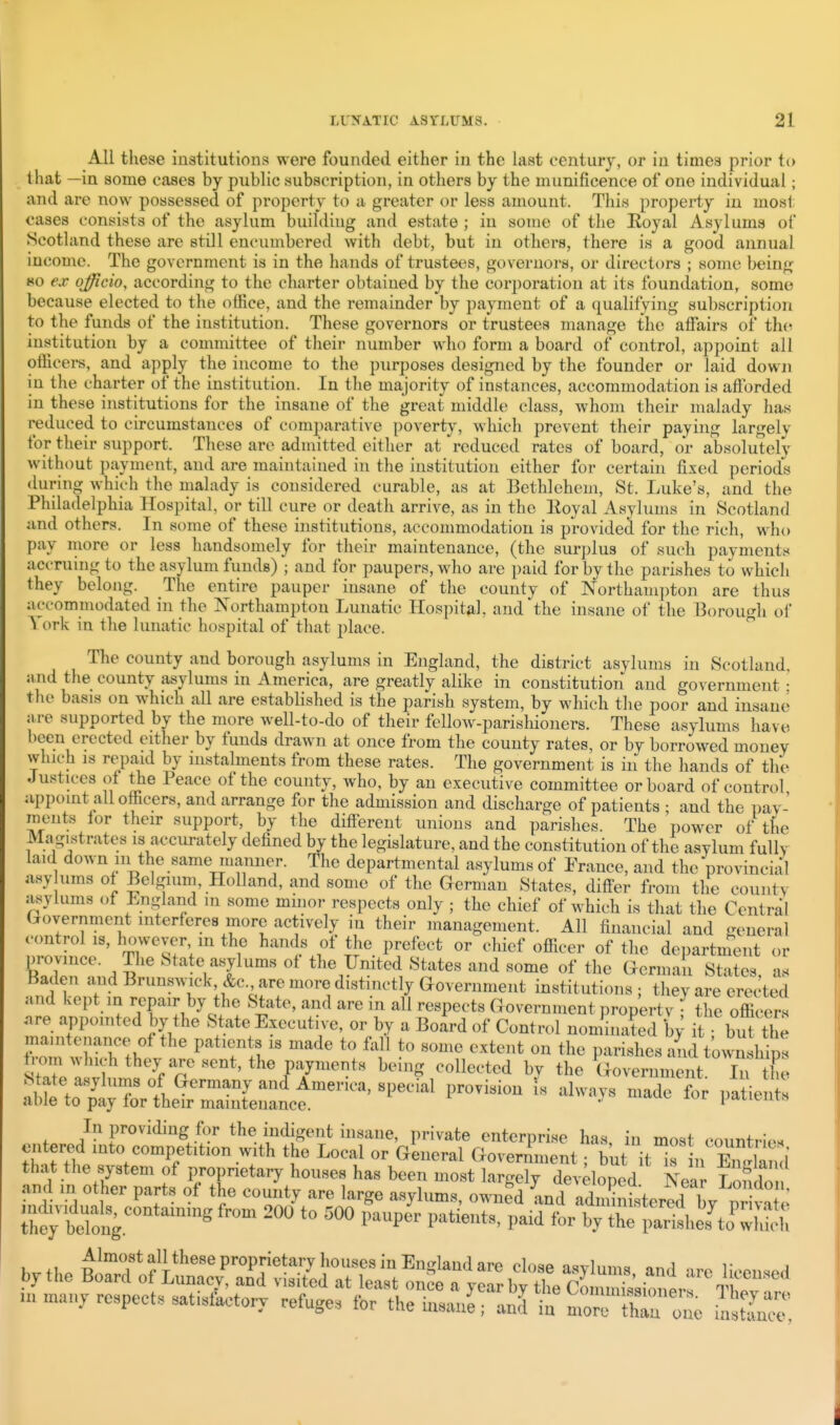 All these inatitutions were founded either iu the last century, or in times prior to that —in some cases by public subscription, in others by the munificence of one individual; and are now possessed of property to a greater or less amount. This property in most cases consists of the asylum buildiug and estate ; in some of the Royal Asylums of Scotland these are still encumbered with debt, but in others, there is a good annual income. The government is in the hands of trustees, governors, or directors ; some being »o ex officio, according to the charter obtained by the corporation at its foundation, some because elected to the office, and the remainder by payment of a qualifying subscription to the funds of the institution. These governors or trustees manage the affairs of the institution by a committee of their number who form a board of control, appoint all officers, and apply the income to the purposes designed by the founder or laid down in the charter of the institution. In the majority of instances, accommodation is aftbrded in these institutions for the insane of the great middle class, whom their malady has reduced to circumstances of comparative poverty, which prevent their paying largely for their support. These are admitted either at reduced rates of board, or absolutely without payment, and are maintained in the institution either for certain fixed periods during which the malady is considered curable, as at Bethlehem, St. Luke's, and the Philadelphia Hospital, or till cure or death arrive, as in the lloyal Asylums in Scotland and others. In some of these institutions, accommodation is provided for the rich, who pay more or less handsomely for their maintenance, (the sur])lu8 of such payments accruing to the asylum funds) ; and for paupers, who are paid for by the parishes to which they belong. The entire pauper insane of the county of Northam])ton are thus accommodated in the Northampton Lunatic Hospital, and the insane of the Borough of ork in the lunatic hospital of that place. The county and borough asylums in England, the district asylums in Scotland, jind the county asylums in America, are greatly alike in constitution and government • the basis on which all are estabHshed is the parish system, by which the poor and insane are supported by the more well-to-do of their fellow-parishioners. These asylums have been erected either by funds drawn at once from the county rates, or by borrowed money which IS repaid by nistalments from these rates. The government is iu the hands of the Justices ot the Peace of the county, who, by an executive committee or board of control appoint all officers, and arrange for the admission and discharge of patients ; and the i)ay- ments for their support, by the diff-erent unions and parishes. The power of the Magistrates is accurately defined by the legislature, and the constitution of the asylum fully laid down ni the same manner. The departmental asylums of France, and the provincial asy urns ot Belgium, Holland, and some of the German States, differ from the county asylums of England m some minor respects only ; the chief of which is that the Central Government interferes more actively in their management. All financial and general control IS, however m the hamh. of the prefect or chief officer of the department or province. The State asylums ot the United States and some of the German States as Baden and Brunswick, &c are more distinctly Government institutions; they are erected and kept in repair by the &;tate, and are in all respects Government propertv • the officer, .re appomted by the State Executi^s e, or by a Board of Control nominated 'by it butZ maintenance of the patients is made to fall to some extent on the parishes and townshim s7a?.! fbeing collected by the \}oJn^^t itZ In providing for the indisent insane, private enterprise has, in most oountri,.. entered mto competition with the Local or General Government; but it^f n Zrian i that the system of proprietary houses has been most largely devdoped Nelr L S and m other parts of the county are large asylums, own?d and adZttered by nri« e tt'; tloug '° ''f P'- P'^'' thrpaHshes'ti wh^h bytheB^troS:/Z^^^^^^^^ n> many respects satisfactory refuges for the hmni; anj iu more IIT one .nS.