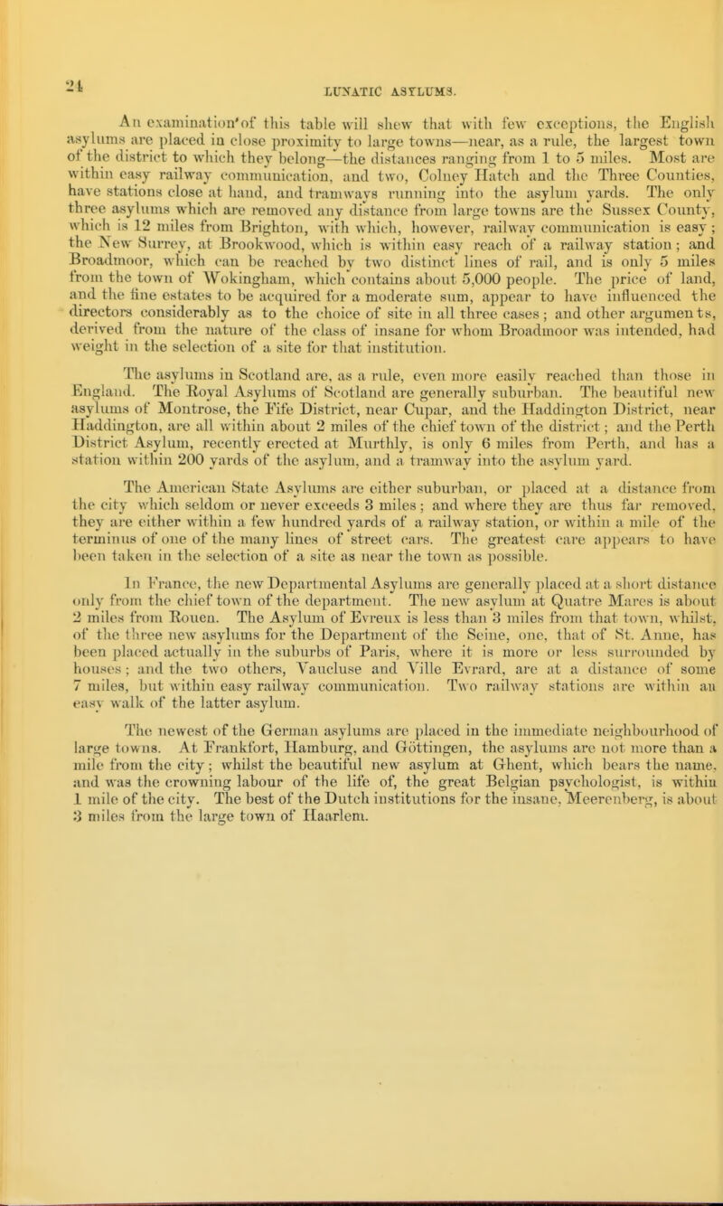 An examination*of this table will shew that with few exceptions, the English asylnms are placed in close proximity to large towns—near, as a rule, the largest town of the district to which they belong—the distances ranging from 1 to 5 miles. Most are within easy railway communication, and two, Colney Hatch and the Three Counties, have stations close at hand, and tramways running into the asylum yards. The only three asylums which are removed any distance from large tOAvns are the Sussex County, which is 12 miles from Brighton, with which, however, railway communication is easy ; the New Surrey, at Brook wood, which is Avithin easy reach of a railway station; and Broadmoor, which can be reached by two distinct lines of rail, and is only 5 miles from the town of Wokingham, which^contains about 5,000 people. The price of land, and the tine estates to be acquired for a moderate sum, appear to have influenced the directors considerably as to the choice of site in all three cases ; and other arguments, derived from the nature of the class of insane for whom Broadmoor was intended, had weight in the selection of a site for that institution. The asylums in Scotland are, as a rule, even more easily reached than those in England. The Eoyal Asylums of Scotland are generally suburban. The beautiful new asylums of Montrose, the Fife District, near Cupar, and the Haddington District, near Haddington, are all within about 2 miles of the chief town of the district; and the Perth District Asylum, recently erected at Murthly, is only 6 miles from Perth, and has a station within 200 yards of the asylum, and a tramway into the asylum yard. The American State x^isylums are either suburban, or placed at a distance from the city which seldom or never exceeds 3 miles ; and where they are thus far removed, they are either within a few hundred yards of a railway station, or within a mile of the terminus of one of the many lines of street cars. The greatest care appears to have heen taken in the selection of a site as near the town as possible. In France, the new Departmental Asylums are generally placed at a short distance only from the chief town of the department. The new asylum at Quatre Mares is about 2 miles from Rouen. The Asylum of Evreux is less than 3 miles from that town, whilst, of the three new asylums for the Department of the Seine, one, that of St. Anne, has been pla(;ed actually in the suburbs of Paris, where it is more or less surroiuided by houses; and the two others, Vaucluse and Yille Evrard, are at a distance of some 7 miles, but within easy railway communication. Two railway stations are within au easy walk of the latter asylum. The newest of the German asylums are placed in the immediate neighbourhood of large towns. At Frankfort, Hamburg, and Grottingen, the asylums are not more than a mile from the city; whilst the beautiful new asylum at Grhent, which bears the name, and was the crowning labour of the life of, the great Belgian psychologist, is withiu 1 mile of the city. The best of the Dutch institutions for the insane, Meerenberg, is about 3 miles from the large town of Haarlem.