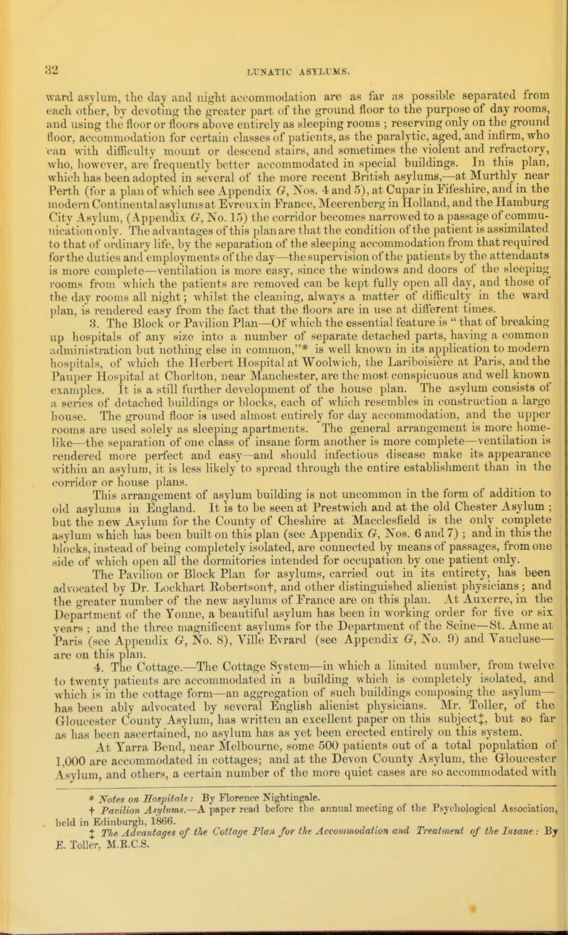 ward asylum, tlie day and uiglit a<jcommodation are as far as possible separated from each other, by devoting the greater part of the ground floor to the purpose of day rooms, and using the floor or floors above entirely as sleeping rooms ; reserving only on the ground Hoor, accommodation for certain classes of patients, as the paralytic, aged, and infirm, who can with difilculty mount or descend stairs, and sometimes the violent and refractory, who, however, are'frequently better accommodated in special buildings. In this plan, which has been adopted in several of the more recent British asylums,—at Murthly near Perth (for a plan of which see Appendix G, Xos. 4 and 5), at Cujmr in Eifeshire, and in the modern Continental asylums at Evreuxin France, Meerenberg in Holland, and the Hamburg City Asylum, (Appendix G, No. 15) the corridor becomes narrowed to a passage of commu- nicationonly. The advantages of this plan are that the condition of the patient is assimilated to that of ordinary life, by the separation of the sleeping accommodation from that required for the duties and employments of the day—the supervision of the patients by the attendants is more complete—ventilation is more easy, since the windows and doors of the sleeping rooms from which the patients are removed can be kept fully open all day, and those of the day rooms all night; whilst the cleaning, always a matter of difliculty in the ward plan, is rendered easy from the fact that the floors are in use at difterent times. 3. The Block or Pavilion Plan—Of which the essential feature is  that of breaking up hospitals of any size into a number of separate detached parts, having a common administration but nothing else in common,* is well known in its application to modern hospitals, of which the Herbert Hospital at Woolwich, the Lariboisiere at Paris, and the Pauper Hospital at Chorlton, near Manchester, are the most conspicuous and well known examples. It is a still further development of the house plan. The asylum consists of a series of detached buildings or blocks, each of which resembles in construction a large house. The ground floor is used almost entirely for day accommodation, and the upper rooms are used solely as sleeping apartments. The general arrangement is more home- like—the separation of one class of insane form another is more complete—ventilation is rendered more perfect and easy—and should infectious disease make its appearance within an asylum, it is less likely to spread through the entire establishment than in the corridor or house plans. This arrangement of asylum building is not uncommon in the form of addition to old asylums in England. It is to be seen at Prestwich and at the old Chester Asylum ; but the new Asylum for the County of Cheshire at Macclesfield is the only complete asylum which has been built on this plan (see Appendix G, Nos. 6 and 7) ; and in this the lilocks, instead of being completely isolated, are connected by means of passages, from one .side of which open aU the dormitories intended for occupation by one patient only. The Pavilion or Block Plan for asylums, carried out in its entirety, has been advocated by Dr. Lockhart Eobertsonf, and other distinguished alienist physicians ; and the greater number of the new asylums of France are on this plan. At Auxerre, in the Department of the Yonne, a beautiful asylum has been in working order for five or six years ; and the three magnificent asylums for the Department of the Seine—St. Anne at Paris (see Appendix G, No. 8), Ville Evrard (see Appendix G, No. 0) and Vaucluse— are on this plan. 4. The Cottage.—The Cottage System—in which a limited number, from twelve to twenty patients are accommodated in a building which is completely isolated, and which is in the cottage form—an aggregation of such buildings composing the asylum- has been ably advocated by several English alienist physicians. Mr. Toller, of the Grloucester County Asylum, has written an excellent paper on this subject^, but so far as has been ascertained, no asylum has as yet been erected entirely on this system. At Tarra Bend, near Melbourne, some 500 patients out of a total population of 1,000 are accommodated in cottages; and at the Devon County Asylum, the Grloucester Asylum, and others, a certain number of the more quiet cases are so accommodated with * Notes on Hospitals: By Florence Nightingale. t Pavilion Asyhtms.—A paper read before the annual meeting of the Psychological Association, held in Edinburgh, 1866. + The Adrantages of tlte Cottage Flan for the Accommodation and Treatment of the Insane: By E. Toller, M.R.CS.