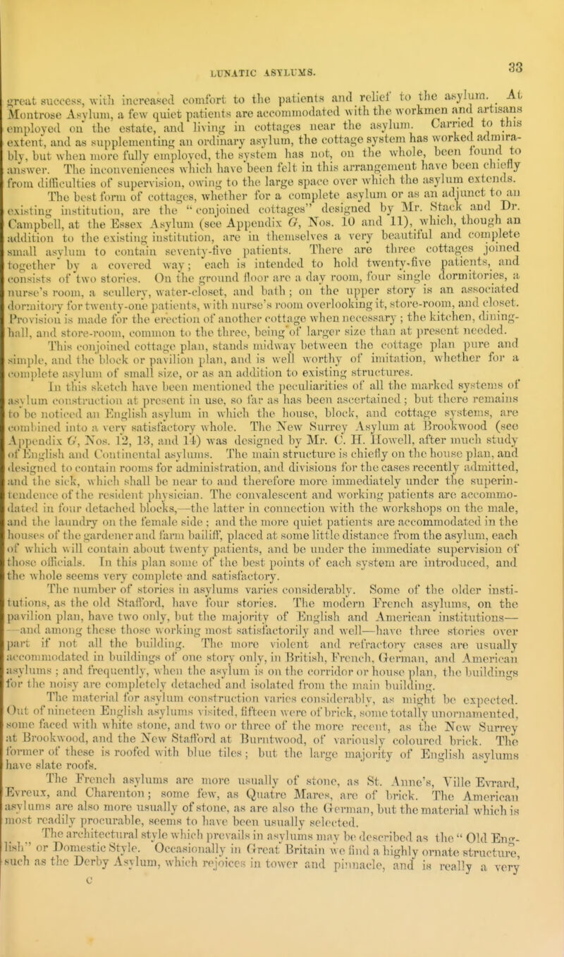i;reat success, witli increased comfort to the patients and rclicl to the asylum At Montrose Asvknn, a few quiet patients are acconnnodated with the workmen and artisans employed ou the estate, and living in cottages near the asylum. Carried to this extent, and as supplementing an ordinary asylum, the cottage system has worked admira- bly, but wh(3U more fully employed, the system has not, on the whole, been tound to answer. The inconveniences Avhieh have been felt in this arrangement have been chiefly from difficulties of supervision, owing to the large space over which the asylum extends. The best form of cottages, whether for a complete asylum or as an adjunct to au existing institution, are the  con joined cottages designed by Mr. Stack and Dr. Campbell, at the Essex Asylum (see Appendix G, Nos. 10 and 11), whicli, though an addition to the existing institution, are in themselves a very beautiful and complete small asylum to contain seventy-five patients. There are three (;ottages joined together' by a covered way; each is intended to hold twenty.fiye patients, and consists of'two stories. On the ground floor are a day room, four single dormitories, a nurse's room, a scullery, water-closet, and bath ; on the upper story is an associated dormitory for twenty-one patients, with nurse's room oyerlookingit, store-room, and closet. Provision is made for the erection of another cottage Avhen necessary ; the kitchen, dining- hnl], and store-room, common to the three, being'of larger size than at present needed. This <_-onjoined cottjige plan, stands midway between the cottage plan pure and simple, and the'block or pavilion plan, and is well worthy of imitation, whether for a complete asylum of small si/.e, or as an addition to existing structures. In this sketch have been mentioned the jieculiarities of all the marked systems of asylum construction at present in use, so far as has been ascertained; but there remains to'be noticed an English asylum in whicli the house, block, and cottage systems, are comliined into a \ery satisfactory whole. Tlie New Surrey Asylum at Brookwood (see Appendix 6', Nos. 12, 13, and 11-) was designed by Mr. C. H. Howell, after much study of English and Continental asylums. The main structure is chiefly on the house plan, and designed to contain rooms for administration, and divisions for the cases recently admitted, and the sick, which shall be near to and therefore more immediately under the superin- tendence of the resident physician. The convalescent and working patients are accommo- dated in four detached blocks,—the latter in connection with the workshops on the male, and the laundiy on the female side ; and the more quiet patients are accommodated in the houses of the gardener and farm bailifl', placed at some little distance from the asylum, each of which will contain about twenty patients, and be under the immediate su])eryision of those officials. In this plan some of the best points of each system are introduced, and the whole seems very complete and satisfactory. The number of stories in asylums yaries considerably. Some of the older insti- tutions, as the old Stafford, have four stories. The modern Erench asylums, on the pavilion plan, have two only, but the majority of English and American institutions— and among these those working most satisfactorily and mcII—have three stories oyer part if not all the building. The more violent and refractory cases are usually accommodated in buildings of one story only, in British, Erench, German, and Americaii asylums ; and frequently, Avheii the asylum is on the corridor or house plan, the buildings for the noisy are completely detached and isolated from the main building. The material for asylum construction varies considerably, as might lie expected. Out of nineteen English asylums visited, fifteen were of brick, some totally unornamented, some faced with white stone, and two or three of the more recent, as tlie New Surrey at Brookwood, and the New Staflord at Burntwood, of variously coloured brick. The former of these is roofed with blue tiles; but the large majority of English asylums ha\ e slate roofs. The Erench asylums are more usually of stone, as St. Anne's, Yille EvTard, Evreux, and Chareiiton; some few, as Quatrc Mares, are of brick. The American' asylums are also more usually of stone, as are also the (lerman, but the material which is most readily procurable, seems to have been usually selected. The architectural style which prevails in asyluius may be described as the  Old En^^- lish or Domestic Style. Occasionally in Great Britain vve find a highly ornate structui-e such as the Derby Asylum, which rejoices in tower and pinnacle, and is really a yery c