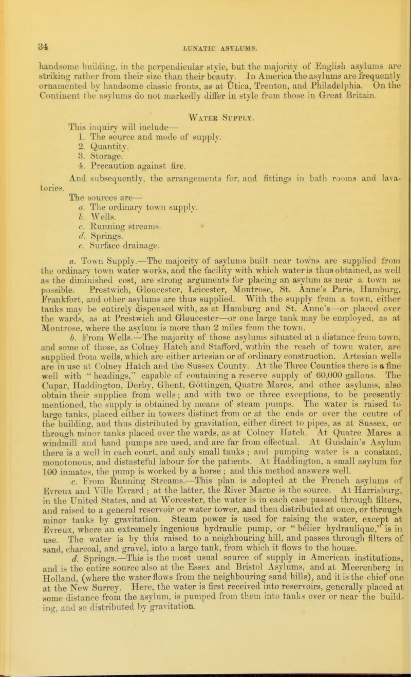 3-1 liandsouie buildiug, in the perpendicular style, but tlie majority of English asylums are striking rather from their size than their beauty. In America the asylums are frequently ornamented by handsome classic fronts, as at Utica, Trenton, and Philadelphia. On the Continent the asylums do not markedly differ in style from those in Great Britain. AV^vTEE Supply. This inijuiiT will include— 1. The source and mode of supply. 2. Quantity. 3. Storage. 4. Precaution against fire. And subsequently, the arrangements for, and fittings in batli rooms and lava- tories. The sources are— a. The ordinary town supplv. I. Wells. c. Punning streams. • (1. Springs. e. Surface drainage. a. Towni Supply.—The majority of asylums built near towns are supplied from tlic ordinary town water works, and the facility with which water is thus o])tained, as well as the diminished cost, are strong arguments for placing an asylum as near a town as po.^sible. Prestwich, Grloucester, Leicester, Montrose, St. Anne's Paris, Hamburg. Frankfort, and other asylums are thus supplied. With the supply from a town, eithei- tanks mav be entirely dispensed with, as at Hamburg and St. Anne's—or placed over the wards, as at Prestwich and Grloucester—or one large tank may be employed, as at Montrose, where the asylum is more than 2 miles from the town. h. From Wells.—The majority of those asylums situated at a distance from town, aud some of those, as Colney Hatch and Stafford, within the reach of town water, are supplied from wells, which are either artesian or of ordinary construction. Artesian wells are in use at Colney Hatch and the Sussex County. At the Three Counties there is a fine well with  headings, capable of containing a reserve supply of 60,000 gallons. The Cupar, Haddington, Derby, Ghent, Gottingen, Quatre Mares, and other asylums, also obtain their supplies from wells; and with tAvo or three exceptions, to be presently mentioned, the .supply is obtained by means of steam pumps. The water is raised to large tanks, placed either in tow^ers distinct from or at the ends or over the centre of the building, and thus distributed by gravitation, either direct to pipes, as at Sussex, oi through miuoi tanks placed over the wards, as at Colney Hatch. At Quatre Mares a w^indmill aud hand pumps are used, and are far from effectual. At Guislam's Asylum there is a well in each court, and only small tanks ; and pumping water is a constant, monotonous, and distasteful labour for the patients. At Haddington, a small asylum for too inmates, the pump is worked by a horse ; and this method answers well. c. From Eunning Streams.—This plan is adopted at the French asylums of Fvreux and Ville Evrard ; at the latter, the River Marne is the source. At Harrisburg, in the United States, and at Worcester, the water is in each case passed through filters, and raised to a general reservoir or water tower, and then distributed at once, or through minor tanks by gravitation. Steam power is used for raising the ^vater, except at Evreux, where an extremely ingenious hydraulic pump, or  belier hydraulique, is in use. The water is by this raised to a neighbouring hill, and passes through filters of sand, charcoal, and gravel, into a large tank, from which it flows to the house. d. Springs.—This is the most usual source of supply in American institutions, and is the entire source also at the Essex and Bristol Asylums, and at Meerenberg in Holland, (where the water flows from the neighbouring sand liills), and it is the chief one at the New Surrey. Here, the water is first received into reservoirs, generally placed at some distance from the asylum, is pumped from them into tanks over or near the build- ing, and so distributed by gravitation.