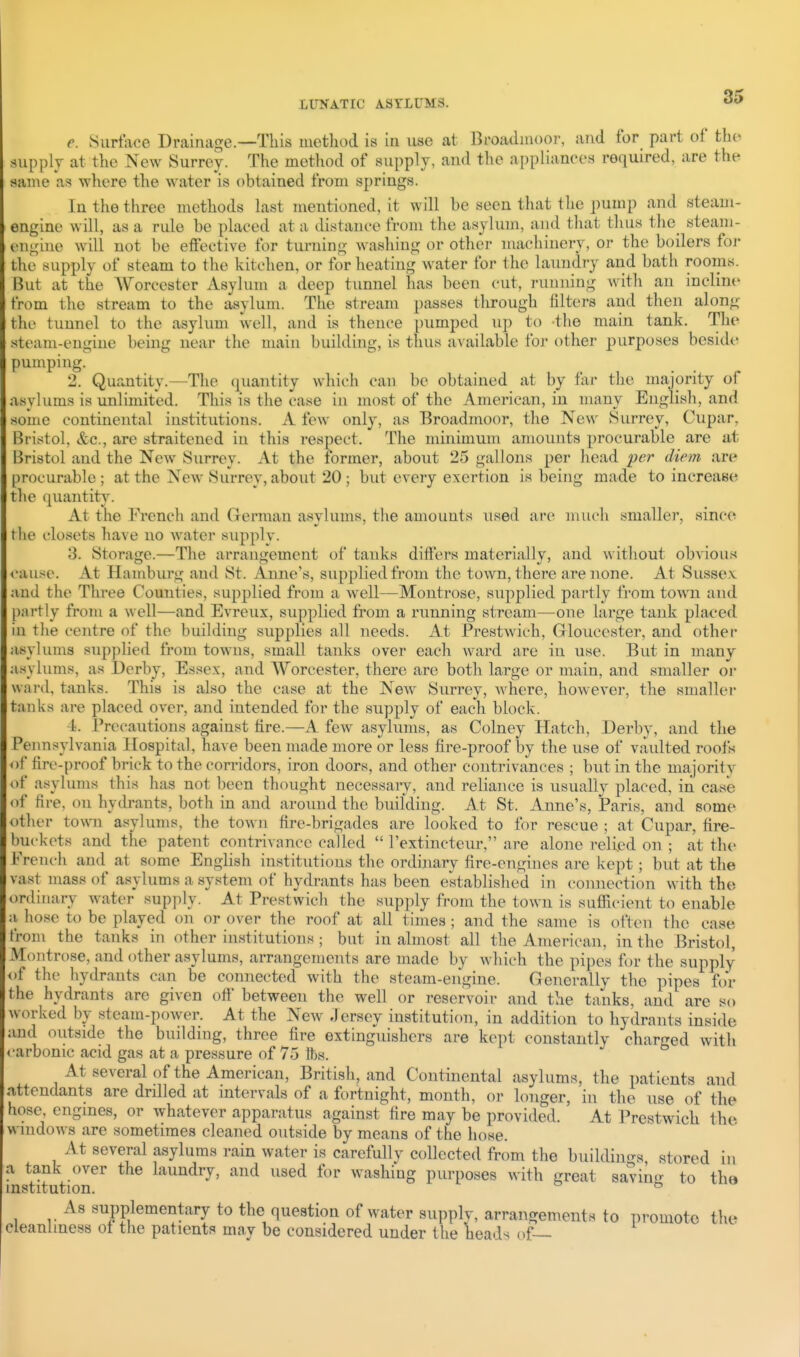 e. Siirtace Drainage.—This method is in use at Broadmoor, and for part of tho supply at the New Surrey. The method of supply, and the appliances required, are the same as where the water is obtained from springs. In the three methods hast mentioned, it will be seen that tlie pump and steam- engine will, as a rule be placed at a distance from the asylum, and that thus tlie steam- engine wdl not be effective for turning washing or other machinery, or the boilers foi- the supply of steam to the kitchen, or for heating water for the laundry and bath rooms. But at the AVorcester Asylum a deep tunnel has been cut, running with an incline from the stream to the asylum. The stream passes through filters and then along the tunnel to the asylum well, and is thence pumped up to -the main tank. The steam-engine being near the main building, is thus available for other purposes beside pumping. 2. Quantity.—The quantity which can be obtained at by far the majority ol' asylums is unlimited. This is tlie case in most of the American, in many English, and some continental institutions. A few only, as Broadmoor, tlie New Surrey, Cupar, Bristol, &c., are straitened in this respect. The minimum amounts procurable are at Ijristol and the New Surrey. At the former, about 25 gallons per head per diem are |)rocurable ; at the New Surrey, about 20 ; but every exertion is being made to increase tlie quantity. At the French and German asylums, the amounts used are much smaller, since the closets have no water supply. 3. Storage.—The arrangement of tanks difiers materially, and without obA'ious <-ause. At Hamburg and St. Anne's, supplied from the town, there are none. At Sussex and the Three Counties, supplied from a Avell—Montrose, supplied partly from town and partly from a well—and Evreux, supplied from a running stream—one large tank placed in the centre of the building supplies all needs. At Prestwich, Gloucester, and other asylums supplied from towns, small tanks over each ward are in use. But in many asylums, as Derby, Essex, and Worcester, there are both large or main, and smaller oi* ward, tanks. This is also the case at the New Surrey, where, however, the smaller tanks are placed over, and intended for the supply of each block. 4. Precautions against tire.—A few asylums, as Colney Hatch, Derby, and the Pennsylvania Hospital, have been made more or less fire-proof by the use of vaulted roofs ot^ fire-proof brick to the corridors, iron doors, and other contrivances ; but in the majority of asylums this has not been thought necessaiy, and reliance is usually placed, in case of fire, on hydrants, both in and around the building. At St. Anne's, Paris, and some other town asylums, the town fire-brigades are looked to for rescue ; at Cupar, fire- buckets and the patent contrivance called  I'extincteur, are alone relied on ; at the I'Veneh and at some English institutions the ordinary fire-engines are kept; but at the vast mass of asylums a system of hydrants has been established in connection with the ordinary water supply. At Prestwich the supply from the town is sufficient to enable a, hose to be played on or over the roof at all times ; and the same is often the case from the tanks in other institutions ; but in almost all the American, in the Bristol, Montrose, and other asylums, arrangements are made by which the pipes for the supply of the hydrants can be connected with the steam-engine. Generally the pipes for the hydrants are given off' between the well or reservoir and the tanks, and are so worked by steam-power. At the New .Jersey institution, in addition to hydrants inside and outside the building, three fire extinguishers are kept constantly charged with carbonic acid gas at a pressure of 75 fts. At several of the American, British, and Continental asylums, the patients and Attendants are drilled at intervals of a fortnight, month, or longer, in the use of tlie hose', engines, or whatever apparatus against fire may be provided. At Prestwich the windows are sometimes cleaned outside by means of the hose. At several asylums rain water is carefully collected from the buildin'^s stored in a tank over the laundry, and used for washing purposes with great savintr to the institution. ^ As supplementary to the question of water supply, arrangements to promote the cleanliness ot the patients may be considered under the heads of—