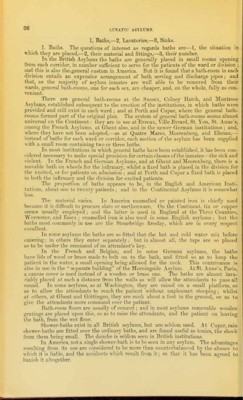LUNATIC ASYLUMS. 1, Baths,—2, Lavatories,—3, Sinks. 1. Baths. The questions of interest as regards baths are—1, the sitaatiou in •^hich they are placed,—2, their material and fittings,—3, their number. In the British Asylums the baths are generally placed in small rooms opening from each corridor, in number sufficient to serve for the patients of the wa,vd. or division ; and this is also the general custom in America. But it is found that a bath-room in each division entails an expensive arrangement of both serving and discharge })ipes ; and that, as the majority of asylum inmates are well able to be removed from their wards, general bath-rooms, one lor each sex, are cheaper, and, on the whole, fully as con- venient. There are general bath-rooms at the Sussex, Colney Hatch, and Montrose Asylums, established subsequent to the erection of the institutions, in which baths were provided and still exist in each ward ; and at Perth and Cupar, where the general bath- rooms formed part of the original plan. The system of general bath-rooms seems almost universal on the Continent: they are in use at Evreux, A^ille Evrard, St. Yon, St. Anne's, nmong the French Asylums, at Ghent also, and in the ncAver Grerman institutions ; and, where they have not been adopted,—as at Quatre Mares, Meerenberg, and Illenau,— instead of baths for each Avard or corridor, each section of the asylum has been supplied with a small room containing two or three baths. In most institutions in Avhich general baths have been established, it has been con- sidered necessary to make special provision for certain classes of the inmates—the sick and violent. In the French and Grerman Asylums, and at Ghent and Meerenberg, there is a movable bath on wheels for the infirmary, whilst a fixed bath is placed in the division for the excited, or for patients on admission ; and at Pei'th and Cupar a fixed bath is placed in both the infirmary and the division for excited patients. The proportion of baths appears to be, in the English and American Insti- tutions, about one to twenty patients ; and in the Continental Asylums it is somewhat less. The materi.al varies. In America enamelled or jmiuted iron is chiefly used because it is difficult to procure slate or earthenware. On the Continent, tin or copper seems usually employed ; and the latter is used in England at the Three Counties, Worcester, and Essex ; enamelled iron is also used in some English asylums ; but the baths most commonly in use are the Stourbridge fireclay, which are in every respect excellent. In some asylums the baths are so fitted that the hot and cold water mix before entering; in others they enter separately; but in almost all, the taps are so placed as to be under the command of aii attendant's key. In the French and Belgian, and in some German asylums, the baths have lids of wood or brass made to bolt on to the bath, and fitted so as to keep the patient in the water, a small opening being allowed for the neck. This contrivance is also in use in the  separate building of the Morningside Asylum. At St. Anne's, Paris, a canvas cover is used instead of a Avooden or brass one. Tlie baths are almost inva- riably placed at such a distance from the walls as will allow the attendants to pass all round. In some asylums, as at AV^ashington, they are raised on a small platform, so as to allow the attendants to reach the patient without unpleasant stooping; whilst at others, at Ghent and Gottingen, they are sunk about a foot in the ground, so as to give the attendants more command over the patient. Bath-room floors are usually of cement; and in most asylums removable wooden gratings are placed upon this, so as to raise the attendants, and the patient on leaving the bath, from the wet floor. Shower-baths exist in all British asylums, but are seldom used. At Cupar, rain shower-baths are fitted over the ordinary baths, and are found useful as tonics, the shock from them being small. The douche is seldom seen in British institutions. In America, not a single shower-bath is to be seen in any asylum. The advantages resulting from its use are considered to be more than counterbalanced by the abuses to Avhich it is liable, and the accideiits AA-hich result from it; so that it has been agreed to banish it altogether.