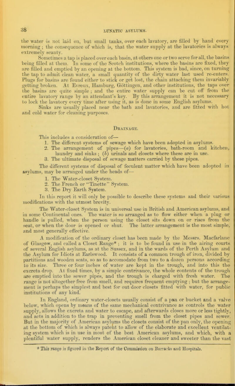 the water is not laid on, but small tanks, over each lavatory, are filled by hand every morning ; the consequence of which is, that the water supply at the lavatories is always extremely scanty. Sometimes a tap is placed over each basin, at others one or two serve for all, the basins being filled at them. In some of the Scotch institutions, where the basins are fixed, they are filled and emptied by an opening at the bottom. This system is bad, since, on turning the tap to admit clean water, a small quantity of the dirty water last used re-enters. Plugs for basins are found either to stick or get lost, the chain attaching them invariably getting broken. At Evreux, Hamburg, Gottingen, and other institutions, the taps over the basins are qmte simple ; and the entire water supply can be cut ofi from the entire lavatory range by an attendant's key. By this arrangement it is not necessary to lock the lavatory every time after using it, as is done in some English asylums. Sinks are usually placed near the bath and lavatories, and are fitted with hot and cold water for cleaning purposes. Dbainage. This includes a consideration of— 1. The ditFerent systems of sewage which have been adopted in asylums. 2. The arrangement of pipes—(a) for lavatories, bath-room and kitchen, laundry and sinks ; (b) urinals and closets where these are in use. 3. The ultimate disposal of sewage matters carried by these pipes. The different systems of disposal of feculent matter which have been adopted in asylums, may be arranged under the heads of— 1. The Water-closet System. 2. TheErench or Tinette System. 3. The Dry Earth System. In this report it will only be possible to describe these systems and their various modifications with the utmost brevity. The Water-closet System is in universal use in British and American asylums, and in some Continental ones. The water is so arranged as to flow either when a plug or handle is pulled, when the person using the closet sits down on or rises from the seat, or when the door is opened or shut. The latter arrangement is the most simple, and most generally eff'ective. A modification of the ordinary closet has been made by the Messrs. Macfarlane of Glasgow, and called a Closet Range* ; it is to be found in use in the airing courts- of several English asylums, as at the Sussex, and in the wards of the Perth Asylum and the Asylum for Idiots at Earlswood. It consists of a common trough of iron, divided by partitions and wooden seats, so as to accomodate from two to a dozen persons according to its size. Three or four inches of water are kept in the trough, and into this the excreta drop. At fixed times, by a simple contrivance, the whole contents of the trough are emptied into the sewer pipes, and the trough is charged with fresh water. The range is not altogether free from smell, and requires frequent emptying ; but the arrange- ment is perhaps the simplest and best for out door closets fitted with water, for public institutions of any kind. In England, ordinary water-closets usually consist of a pan or bucket and a valve below, which opens by means of the same mechanical contrivance as controls the water supply, allows the excreta and water to escape, and afterwards closes more or less tightly, and acts in addition to the trap in preventing smell from the closet pipes and sewer. But in the majority of American asylums the closets consist of the pan only, the opening at the bottom of which is ahvays patent to allow of the elaborate and excellent ventilat- ing system which is in use in most of the best American asylums, and which, with a plentiful water supply, renders the American closet cleaner and sweeter than the vast * This range is figured iu the Report of the Comnuesion on Barracks and Hospitals.