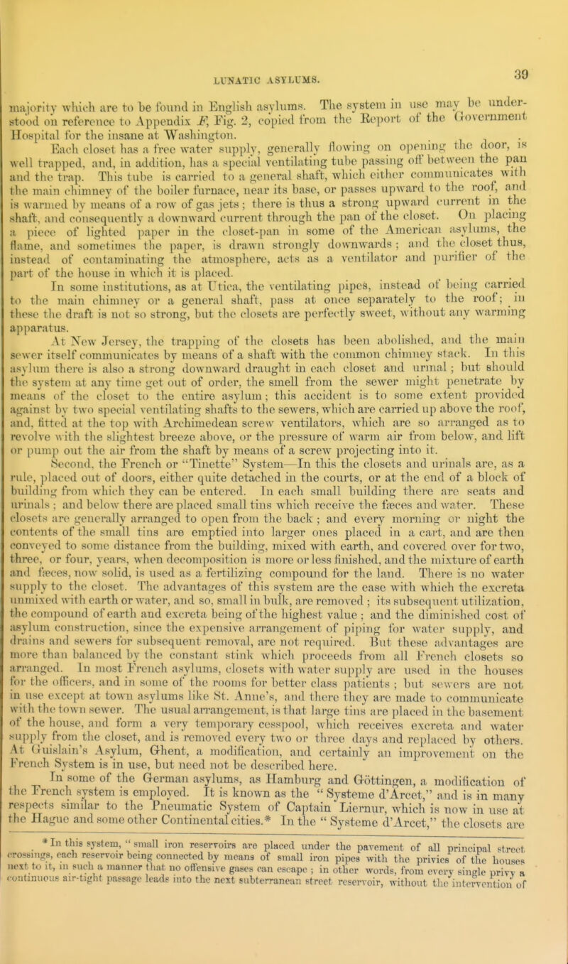 majorltv which are to be found in English asylums. The system in use may he under- stood oil reference to Appendix F, Fig. 2, copied from the Eeport of the Oovernment Hospital for the insane at Washington. Each closet has a free water supply, generally flowing on opening the door, is well trapped, and, in addition, has a special ventilating tube passiiig off between the pan and the trap. This tube is carried to a general shaft, which either communicates with the main chimney of the boiler furnace, near its base, or passes upward to the roof, and is warmed by means of a row of gas jets ; there is thus a strong upward current m the shaft, and co^lsequeutly a downward current through the pan of the closet. On placing a piece of lighted paper in the closet-])an in some of the American asylums, the Hame, and sometimes the paper, is drawn strongly downwards; and the closet thus, instead of contaminating the atmosphere, acts as a ventilator and purifier of the part of the house in which it is ])laced. In some institutions, as at Utica, the ventilating pipes, instead of being carried to the main chimney or a general shaft, pass at once separately to the roof; in these the draft is not so strong, but the closets are perfectly sweet, without any warming apparatus. At New Jersey, the trapping of the closets has been abolished, and the main sewer itself communicates by means of a shaft with the common chimney stack. In this asylum there is also a strong downward draught in each closet and urinal ; but should tlie system at any time get out of order, the smell from the sewer miglit penetrate by means of the closet to the entire asylum ; this accident is to some extent provided against by two special ventilating shafts to the sewers, which are carried up above the roof, and, fitted at the top with Archimedean seresv ventilators, which are so arranged as to revolve w ith the slightest breeze above, or the pressure of warm air from below, and lift or pump out the air from the shaft by means of a screw projecting into it. Second, the French or Tinette System—In this the closets and urinals are, as a rule, placed out of doors, either quite detached in the courts, or at the end of a block of building from which they can be entered. In each small building there are seats and urinals ; and below there are placed small tins which receive the t;ieces and water. These closets are generally arranged to open from the back ; and every morning or night the contents of the small tins are emptied into larger ones placed in a cart, and are then conveyed to some distance from the building, mixed with earth, and covered over for two, three, or four, years, when decomposition is more or less hnished, and the mixture of earth and l^eces, now^ solid, is used as a fertilizing compound for the land. There is no water supply to the closet. The advantages of this system are the ease with which the excreta unmixed with earth or water, and so, small in bulk, are removed ; its subsequent utilization, the compound of earth and excreta being of the highest value ; and the diminished cost of asylum construction, since the expensive aiTangement of pi|nng for Avater supply, and drains and sewers for subsequent removal, are not required. But these ad\ antages arc more than balanced by the constant stink Avhich proceeds from all French closets so arranged. In most French asylums, closets with water supply are used in the houses for the officers, and in some of the rooms for better class patients ; but sewers are not in use except at town asylums like St. Anne's, and there they are made to communicate with the town sewer. The usual arrangement, is that large tins are placed in the basement o\' the house, and form a very temporary cesspool, which receives excreta and water supply from the closet, and is removed every two or three days and rei)laced by others. At (luislain's Asylum, GThent, ji modification, and certainly an improvement on the French System is in use, but need not be described here. In some of the German asylums, as Hamburg and G-ottingen, a modification of the French system is employed. It is known as the  Systeme d'Arcet, and is in many respects similar to the Pneumatic System of Ca])tain Liernur, which is now in use at the Hague and some other Continental cities.* In the  Systeme d'Arcet, the closets are * In this system,  small iron reservoirs are placed under the pavement of all principal «treot crossings, each reservoir being connected by means of small iron pipes with the privies of the houses next to It, 111 such a manner that no offensive gases can escape ; in other words, from every single nrivv a continuous air-tight passage leads into the next subterranean street reservoir, without the intervention of