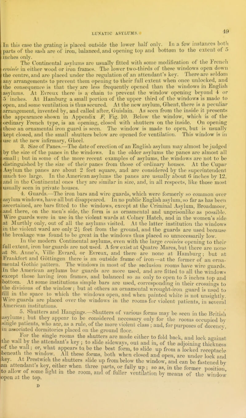 111 this ease the grating is placed outside the lower half only. In a few instances both parts of the sash are of iron, balanced, and opening top and bottom to the extent of 5 inches only. The Continental asylums are usually lilted with some modification of the Frencli rroise'e in either wood or iron frames. The lower two-thirds of these windows open down the centre, and are placed under the regulation of an attendant's key. There are seldom any arrangements to prevent them opening to their full extent when once unlocked, and the consequence is that they are less frequently opened than the windows in Englisii asylums. At Evrcux there' is a chain to prevent the window opening beyond 4 or 5 'inches. At Hamburg a small portion of the up])er third of the windows is made to open, and some ventilation is thus secured. At the new asylum, Ghent, there is a j)eculiar arrangement, invented by, and called after, Guislain. As seen from the inside it presents the appearance shown in A])pendix F, Fig. 10. Below the window, which is of the ordinary French type, is an opening, closed with shutters on the inside. On opening these an ornamental iron guai'd is seen. The window is made to open, but is usually kept closed, and the small shutters below are opened for ventilation. This window is in tise at the new infirmary, (Jheel. 3. Size of Panes.—The date of erection of an English asylum may almost be j udged by the size of the panes in the windows. In the older asylums the panes are almost all .small; but in some of the more recent examples of asylums, the windows are not to be distinguished by the size of their panes from those of ordinary houses. At the Cupar Asylum the panes are about 2 feet square, and are considered by the superintendent much too large. In the American asylums the panes are usually about 6 inches by 12, and in the Continental ones they are similar in size, and, in all respects, like those most usually seen in ])rivate houses. 4. Guards.—-The iron bars and wire guards, which were formerly so common over asylum windows, have all but disappeared. In no publit- English asylum, so far as has been ascertained, are bars fitted to the windows, except at the Criminal Asylum, Broadmoor, and there, on the men's side, the form is as ornamental and unprisonlike as possible. Wire guards were in use in the violent wards at Colney Hatch, and in the women's side at Murthly only, out of all the asylums visited. At the latter institution the windows in the violent ward are only 2.V feet from the ground, and the guards are used because the breakage was found to be great in the windows thus placed so unnecessarily low. In the modern Continental asylums, even with the large croisc'es opening to their are none but at 1 1 • r • - ^^'^ orna- mental Gothic pattern. The windows in most of the seclusion rooms have wire guards. In the American asylums bar guards are more used, and are fitted to all the mndows except those havini; iron frames, and biilanced so as only to open to 5 inches top and bottom. _ At some institutions simple bars are used, corresponding in their crossiiiffs to tJie divisions of the window ; but at others an ornamental wroughl-iron guard is used to till in the space to which the windows open, and when painted while is not unsightly Wire guards are placed over the windows in the rooms for violent patients, in several American institutions. 5. Shutters and Hangings.—Shutters of various forms may be seen in the British asylums; but they appear to be considered necessary only for 'the rooms occuijied bv single patients, who are, as a rule, of the more violent class ^and, for purposes of decency in associated dormitoi-ics placed on the ground floor. For the single rooms the shutters are made either to fold back, and lock ao-ainst the wall by the attendant's key ; to slide sideways, out and in, of the adjoining thidvness <)t the wall; or, what appears to be the best form, to slide up from a locked receptacle beneath the window. AH these forms, both when closed and open, are under lock and ;key. At Frestwich the shutters slide up from below the window, and can be fastened by an attendant s key, either when three parts, or fully up ; so as, in the former positioif to allow of some light m the room, and of fuller ventilation by means of the windovv oj^)di 1.1 L L lie tiOp. D