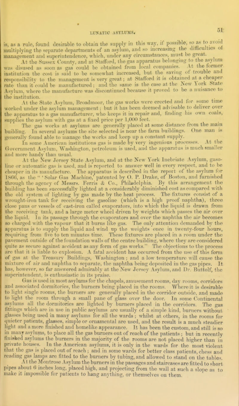 1?!, a.'^ a ri iile, found desirable to obtain the supply iu tliis way, if possible, so as t<> avoid multiplying the separate departments of an asylum, and so mereasins the dittieulties ot manai;tnnent and superintendence, which, under any circumstances, must bo great. ^ At the Sussex Countv, and at Stafford, the gas apparatus belonging to the asylum was disused as soon as gas could be obtained Irom local companies. At the iormer institution the cost is said to be somewhat increased, but the savnig ot trouble and responsibility to the management is very great; at Stafford it is obtained at a cheaper rate Hum it\'ould be manufactured; and the same is the case at the New 1 ork State Asylum, where the manufacture was discontinued because it proved to be a nuisance to the institution. At the State iVsylum, Brt)admoor, the gas works Avere erected and for some time worked under the asylum mauagemcut; but it has been deemed advisable to deliver over the apparatus to a gas manutacturei-, who keeps it in re[)air and, finding his own coals, supplies the asylum with gas at a fixed price per 1,000 feet. The gas works at asylums are generally placed at some distance Jrom the main building. In several asylums the site selected is near the farm buildings. One man is generally found able to manage the works and keep up a c(jnstant supply. In some American institutions gas is made by very ingenious ])rocesses. At the (xovernment Asylum, AYashingtou, petroleum is used, and the apparatus is much smaller and more handy than usual. At the New Jersey State Asylum, and at the New York Inebriate Asylum, gaso- Hne or automatic gas is used, aud is reported to answer well iu every res]iect, and to be cheaper in its manufacture. The apparatus is described iu the report of the asylum for 18t)G, as the  'Solar Gas Machine,' patented by O. P. Drake, of Boston, and furnished through the agency of Messrs. Ferris & Co., Philadelphia. By this arrangement the building has been successfully lighted at a considerably diminished cost as compared with the old system of lighting by gas made by the heat process. The fixtures consist of a wrought-iron tank for receiving the gasoline (which is a high proof naphtha), three close pans or vessels of cast-iron called evaporators, into which the liquid is drawn from the receiving tank, and a large meter wheel driven by weights which passes the air over the li(pn'd. In its passage through the evaporators and over the na])htha the air becomes so charged with the vapour that it burns like gas. The only attention demanded by the apparatus is to supply the liquid and wind up the weights once in twenty-four hours, requiring from five to ten minutes time. These fixtures are placed hi a room under the pavement outside of the foundation walls of the centre building, where they are considered quite as secure against accident as any form of gas works. The objections to the process are that it is liable to explosion. A fatal accident has occurred from the use of this form of gas at the Treasury Buildings, Washington ; and a low temperature will cause the mixture of air and naphtha to separate, the naphtha being deposited in the gas pipes. It has, however, so far answered admirably at the New Jersey Asylum, and Dr. Buttolf, the superintendent, is enthusiastic in its praise. Gas is used in most asylums for the chapels, amusement rooms, day rooms, corridors and associated dormitories, the burners being placed in the rooms. Where it is desirable to light single rooms, the burners are generally placed in the corridor outside, and made to light the room through a small pane of glass over the door. In some (^mtinental asylums all the dormitories are lighted by burners placed in the corridors. The gas fittings which are in use in public asylums are usually of a sim])le kind, burners without glasses being used in many asylums for all the wards ; whilst at others, in the rooms for quieter ])atients, glasses, simple or ornamental are used, and the result is a much steadier light and a more finished and homelike appearance. It has been the custom, and still is so in many asylums, to place all the gas burners out of reach of the patients ; but in recently finished asylums the burners in the majority of the rooms are not placed higher than in private houses. In the American asylums, it is only in the Avards for the most violent that the gas is ])laced out of reach ; and in some wards for better class patients, chess and reading gas lamps arc fitted to the burners by tubing, and allowed to stand on the tables. At the Montrose A sylum the burners in the passages and staircases are fitted to short pipes about (5 inches long, i)laced high, and projecting from the Avail at such a slope as to make it impossible for j)atients to hang anything, or themselves on them.