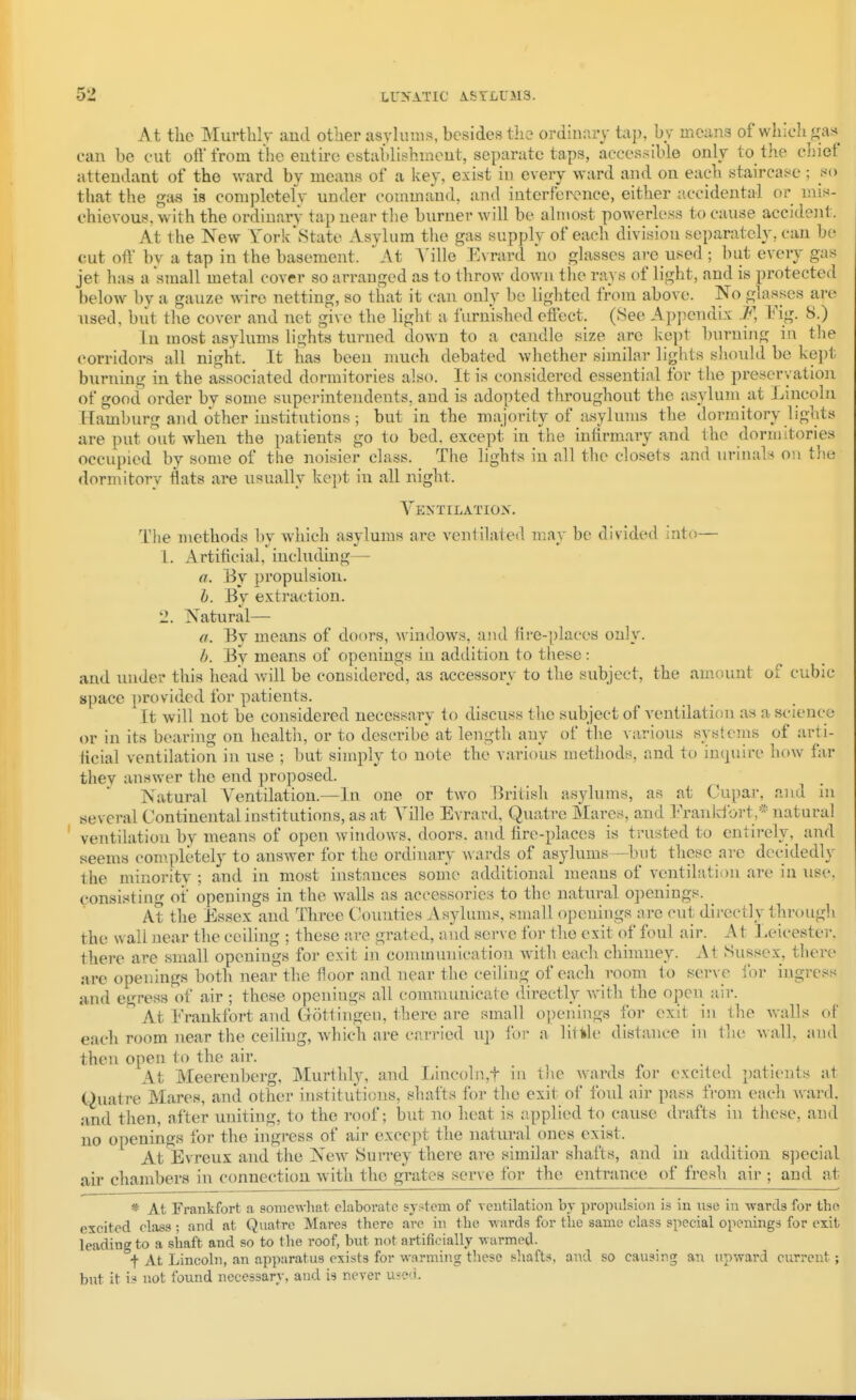 At the Murtblv aud otlier asylums, besides tli2 ordinary tap, by means of which gas can be cut oft from the eutirc cstablishmeut, separate taps, accessible only to the chief attendant of the ward by means of a key, exist in every ward and on each staircase ; !*(> that the gas is completely under command, and interfeivnce, either accidental or mis- chievous, with the ordinary tap near tbe burner will be almost powerless to cause accideiit. At the New York\State Asylum the gas supply of each division separately, can be cut oft' by a tap in the basement. ' At Ville Evrard no glasses are used ; but every gas jet has a small metal cover so arranged as to throw down the rays of light, and is protected below bv a gauze wire netting, so that it can only be lighted from above. No glasses are used, but the cover and net give the light a furnished effect. (See Apjiendix F, Fig. 8.) In most asylums lights turned down to a candle size are kept burning in the corridors all night. It has been much debated whether similar lights sliould be kept burning in the a-ssociated dormitories also. It is considered essential for the preservation of good order by some superintendents, aud is adopted throughout the asylum at Lincoln Hamburg and other institutions; but in the majority of asyhnns the dormitory lights are put out when the patients go to bed, except in the infirmary and the dormitories occupied by some of the noisier class. The lights in all the closets and urinals on tlie dormitory flats are usually kept in all night. Yentilatiox, The methods by which asylums are venlilaled may be divided into— 1. Artificial, including— a. By propulsion. h. By extraction. 2. Natural— a. By means of doors, windows, and fire-places only. By means of openings in addition to these : and under this head will be considered, as accessory to the subject, the amount of cubic space provided for patients. It will not be considered necessary to discuss the subject of ventilation as a science or in its bearing on health, or to describe at length any of the various systems of arti- licial ventilation in use ; but simply to note the various methods, and to inquire how far they answer the end proposed. Natural Ventilation.—In one or two British asylums, as at Cupar, and in several Continental institutions, as at Yille Evrard, Quatre Mares, and I'rankibrt,* natural ' ventilation by means of open windows, doors, and fire-places is trusted to entirely, and seems com.pletely to answer for the ordinary wards of asylums—but these are dccidedly the minority ; and in most instances some additional means of ventilation are in use, consisting of openings in the walls as accessories to the natural openings. At the Essex and Three Counties Asylums, small openings are cut directly througli the wall near the ceiling ; these are grated, aud serve for the exit of foul air. At Leicester, there are small openiugs for exit in communication with each chimney. At Sussex, there are openings both near the floor and near the ceiling of each room to sei-ve for ingress and egress of air ; these openings all communicate directly vrith the open air. At Frankfort and Gottingen, there are small openings for exit iji the walls of each room near the ceiling, Avhich are carried up lor a litlile distance in tlu' A\ all, and then open to the air. At Meerenberg, Murthly, and Lincoln,t iu tlie wards for excited patients at Quatre Mares, and other institutions, shafts for the exit of fonl air pass from each ward, and then, after uniting, to the roof; but no heat is applied to cause drafts in these, and no openings for the ingress of air except the natural ones exist. At Evreux and the New Surrey there are similar shafts, and in addition special air chambers in connection w ith the grates serve for the entrance of fresh air ; and at * At Frankfort a sonie-n-hat elaborate system of ventilation by propulsion is in use in wards for the excited class ; and at Quatre Mares there are in the wards for the same class special openings for exit leading to a shaft and so to the roof, but not artificially warmed. t At Lincoln, an apparatus exists for warming these shafts, aud so causing an up%vard current; but it is not found necessary, and is never useci.