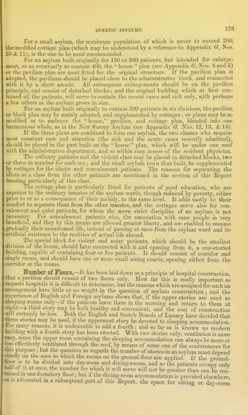 For a small asylum, the maximum population of which is never to exceed 200, the modified cottage plan (which may be understood by a relereuce to Appendix 6r, Nob. 10 & 11), is the one to be most recommended. Eor an asylum budt originally for 150 or 200 patients, but intended for enlarge- ment, so as eventually to contain 400, the  house  plan (see A2)pen(lix G, Nos. 4 and 5) or the pavilion plan are most fitted for the original structure. If the ])avilion plan is adopted, the pavilions should be placed close to the administrative block, and connected with it by a short arcade. All subsequent enlargements should be on the pavilion principle, and consist of detached blocks ; and the orighial building which at first con- tained all the patients, will serve to contain the recent cases and sick only, \\ith perhaps a few others as the asylum grows in size. For an asylum built originally to contain 500 patients in six divisions, the pavilion or block plan may be mainly adopted, and supplemented by cottages ; or plans may be so modified as to embrace the  house, pavilion, and cottage plan, blended into one harmonious whole, as in the New Surrey Asylum (see Appendix G, IS'os. 12, 13, & 14). If the three plans are combined to form one asylum, the two classes who require most constant care and attention (the sick and the acute cases recently admitted), should be placed in the part built on the  house  plan, which will be under one roof with the administrative department, and so within easy access of the resident physician. The ordinary patients and the violent class may be placed in detached blocks, two or three in number for each sex ; and the small asyhim town thus built, be supplemented by cottages for the idiotic and convalescent patients. The reasons for separating the idiots as a class from the otlicr patients are mentioned in the section of this Eeport treating particularly of this class. The cottage plan is particularly fitted for ])atients of good education, who are superior to the ordinary inmates of the asylum wards, though reduced by poverty, either prior to or as a consequence of their malady, to the same level. It adds vastly to their comfort to separate them from the other inmates, and the cottages serve also for con- valescent and quiet patients, for whom the more strict discipline of an asylum is not necessa ^ benefici passmg at once from the asyli artificial existence to the realities of actual life abroad. The special block for violent and noisy patients, which should be the smallest division of the house, should have connected with it and opening from it, a one-storied building, capable of containing four or five patients. It should consist of corridor and smgle rooms, and should have one or more small aii-ing courts, opening either from the corridor or the rooms. Number of Floors.—It has been laid down as a principle of hospital construction, that a pavilion should consist of two floors only. How far this is really important as regards hospitals it is difficult to determine, but the reasons which are assigned for such an arrangement have little or no weight in the question of asylum construction ; and the experience of English and Foreign asylums shows that, if the upper stories are used as sleepmg-rooms only—if the patients leave them in the morning and return to them at mght—a third story may be both healthy and convenient, and the cost of construction will certainly be less. Both the English and Scotch Boards of Lunacy have decided that three stones may be used, if the uppermost story be devoted to sleeping accommodation Jbor many reasons, it is undesirable to add a fourth ; and so far as is kno^vn no modem budding with a fourth story has been erected. With two stories only, ventilation is more easy, since the upper room containing the sleeping accommodation can always be more or less eff-ectively ventilated through the roof, by means of some one of the contrivances for this purpose ; but the question as regards the number of stories in an asylum must depend chiefly on the uses to which the rooms on the ground-floor are applied. If the ground If ^^''^^^^ day-room and dining-rooms, and so the patients occupy only halt ot It at once, the number for which it will serve will not be greater than can be con- tamed m one dormitory floor ; but if the dining-room accommodation is provided elsewhere as IS ads ocatcd in a subsequent part of this Eeport, the space for sitting or day-room