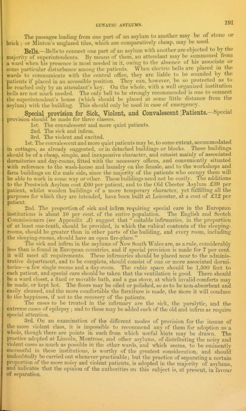 The passages leadiug from one part of an asylum to another may be of stone or brick ; or Miiiton's unghized tiles, wliieh are comparatively cheap, may be used. Bells—Bells to connect one part of an asylum with another are objected to by the majority of superintendents. By means of them, an attendant may be^ siimmoned from a ward when his presence is most needed in it, owing to the absence of his associate or some particular disturbance among the patients. When electric bells are placed in the wards to communicate with the central office, they are liable to be sounded by the patients if placed in an accessible position. They can, however, be so ])rotected as to be reached only by an attendant's key. On the whole, with a well organized institution bells are not much needed. The only bell to be strongly recommended is one to^ connect the superintendent's house (which should be placed at some little distance from the asylum) with the building. This should only be used in case of emergency. Special provision for Sick, Violent, and Convalescent: Patients — Special provision sliould be made for three classes. 1st. The convalescent and more quiet patients. 2nd. The sick and infirm. 3rd. The violent and excited. 1st. The convalescent and more quiet patients may be, to some extent, accommodated in cottages, as already suggested, or in detached buildings or blocks. These buildings should be of a cheap, simple, and inexpensive character, and consist mainly of associated dormitories and day-rooms, fitted Avith the necessary offices, and conveniently situated with reference to the wash-house and laundry on the female, and to the Avorkshops and farm buildings on the male side, since the majority of the patients who occupy them will be able to work in some way or other. These buildings need not be costly. The additions to the Prestwich Asylum cost £00 per patient, and to the Old Chester Asylum £39 per patient, whilst wooden buildings of a more temporaiy character, yet fulfilling all the purposes for which they are intended, have been built at Leicester, at a cost of £12 per patient. 2nd. The proportion of sick and infirm requiring special care in the European institutions is about 10 per cent, of the entire population. Tlie English and Scotch Commissicmcrs (see Appendix A) suggest that  suitable infirmaries, in the proportion of at least one-tenth, should be provided, in which the cubical contents of the sleeping- rooms, should be greater than in other parts of the building, and every room, including the sleeping-rooms, should have an open fire-place. The sick and infirm in the asylums of New South Wales are, as a rule, considerably less than is found in European countries, and if special provision is made for 7 per cent, it will meet all requirements. These infirmaries should be placed near to the adminis- trative department, and to be complete, should consist of one or more associated dormi- tories—a few single rooms and a day-room. The cubic space should be 1,500 feet to each patient, and special care should be taken that the ventilation is good. There should be a Avard closet, a fixed or movable bath, and a gas stove, at Avhich invalid comforts may be made, or kept hot. The floors may be oiled or polished, so as to be non-absorbent and easily cleaned, and the more comfortable the furniture is made, the more it Avill conduce to the happiness, if not to the recovery of the patients. Tlie cases to be treated in the infirmary are the sick, the paralytic, and the extreme cases of epilepsy ; and to these may be added such of the old and infirm as require special attention. 3rd. On an examination of the different modes of provision for the insane of the more violent class, it is impossible to recommend any of them for adoption as a whole, though there are points in each from Avhich useful hints may be draAvn. The practice adopted at Lincoln, Montrose, and other asylums, of distributing the noisy and A-iolent cases as much as possible in the other Avards, and Avhich seems, to be eminently successful in these institutions, is Avorthy of the greatest consideration, and should undoubtedly be carried out Avhenever practicable; but the practice of separating a certain proportion of the more noisy and violent patients, is adopted in the majority of asylums, and indicates that the opinion of the authorities on this subject is, at present, in favour of separation.