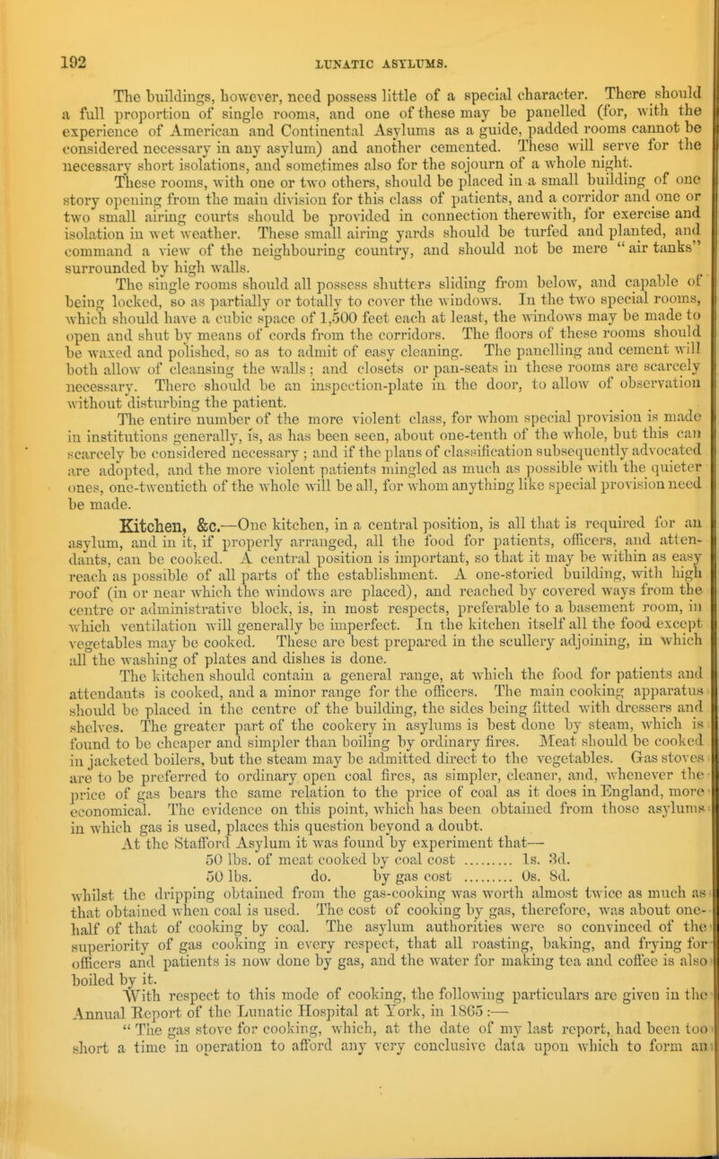 The buildiugs, however, need possess little of a special character. There should a full proportion of single rooms, and one of these may be panelled (for, with the experience of American and Continental Asylums as a guide, padded rooms cannot be considered necessary in any asylum) and another cemented. These will serve for the necessary short isolations, and sometimes also for the sojourn of a whole night. These rooms, with one or two others, should be placed in a small building of one story opening from the main division for this class of patients, and a corridor and one or two small airing courts should be pro\nded in connection therewith, for exercise and isolation in Avet weather. These small airing yards should be turfed and planted, and command a view of the neighbouring country, and should not be mere  air tanks surrounded by high walls. The single rooms should all possess shuttercj sliding from below, and capable of being locked, so as partially or totally to cover the windows. In the tAvo special rooms, Avhich should have a cubic space of 1,500 feet each at least, the AvindoAvs may be made to open and shut by means of cords from the corridors. The floors of these rooms should be Avaxed and polished, so as to admit of easy cleaning. The panelling and cement Avill both alloAV of cleansing the Avails ; and closets or pan-seats in these rooms are scarcely necessary. There should be an inspection-plate in the door, to alloAv of observation without disturbing the patient. The entire number of the more violent class, for Avhom special provision is made in institutions generally, is, as has been seen, about one-tenth of the AA^hole, but this caii scarcely bo considered necessary ; and if the plans of classification subsequently advocated are adopted, and the more violent patients mingled as much as possible AAath the (juieter ones, one-twentieth of the Avhole aaiII be all, for whom anything like special provision need be made. Kitchen, &C.—One kitchen, in a central position, is all that is required for an asylum, and in it, if properly arranged, all the food for patients, ofilcers, and atten- dants, can be cooked. A central position is important, so that it may be within as easy reach as possible of all parts of the establishment. A one-storied building, with high roof (in or near AA'hich the AvindoAvs are placed), and reached by covered ways from the centre or administrative block, is, in most respects, preferable to a basement room, in Avhich ventilation Avill generally be imperfect. In the kitchen itself all the food except vegetables may be cooked. These arc best prepared in the scullery adjoining, in Avhich all the Avashing of plates and dishes is done. The kitchen should contain a general range, at Avhich the food for patients and attendants is cooked, and a minor range for the officers. The main cooking apparatus should be placed in the centre of the building, the sides being fitted Avith dressers and shelves. The greater part of the cookery in asylums is best done by steam, AA'hich is found to bo cheaper and simpler than boiling by ordinary fires. ]\Ieat should be cooked in jacketed boilers, but the steam may be admitted direct to the vegetables. Gas stoves are to be preferred to ordinary open coal fires, as simpler, cleaner, and, Avhenever the price of gas bears the same relation to the price of coal as it does in England, move economical. The evidence on this point, Avhich has been obtained from those asylums in which gas is used, places this question beyond a doubt. At the Staff'ord Asylum it was found by experiment that— 50 lbs. of meat cooked by coal cost Is. 3d. 50 lbs. do. by gas cost Os. 8d. Avhilst the dripping obtained from the gas-cooking Avas Avorth almost tAvice as much as that obtained when coal is used. The cost of cooking by gas, therefore, aa%is about one- half of that of cooking by coal. The asylum authorities were so convinced of the superiority of gas cooking in every respect, that all roasting, baking, and frying for ofilcers and patients is noAv done by gas, and the Avater for making tea and coff'ec is also boiled by it. With respect to this mode of cooking, the following particulars are given in the Annual Eeport of the Lunatic Hospital at York, in 1SG5 :—  The gas stove for cooking, Avhich, at the date of my last report, had been too short a time in operation to aflbrd any very conclusive data upon Avhich to form an