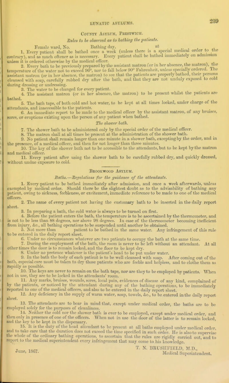 County Asylum, Peestwicii. Etdes to be observed as to hathivg the ^patients. Female -ward, No. Bathing day, at , i 4^1 1. Every patient shall be bathed once a week (unless tliere is a special medical order to tlio contrary), and as much oftener as is necessary. Every patient shall be bathed immediately on admission unless it is ordered otherwise by the medical ofllccr. i. \ t\ 2. Every bath to be previously prepared by the assistant matron (or in her absence, the matron^, tlie temperature of'the water not to exceed 96, nor to fall below 90° Fahrenheit, vmless specially ordered. The assistant matron (or in her absence, the matron) to .see that the patients are properly bathed, their persons cleansed with soap, carefully rubbed dry after the bath, and that they are not unduly exposed to cold during di'cssing or undressing. 3. The water to be changed for every patient. 4. The assistant matron (or in her absence, the matron) to be present whilst the patients are bathed. 5. The bath taj)s, of both cold and hot water, to be kept at all times locked, under charge of the attendants, and inaccessible to the patients. 6. An immediate report to be made to the medical oflicer by the assistant matron, of any bruises, sores, or eruptions existing upon the person of any patient when bathed. The shoiver bath. 7. The shower bath to be administered only by the special order of the medical officer. 8. The matron shall at all times be present at the administration of the shower bath. 9. No patient shall remain longer than one minute in a sliower bath, excepting by the order, and in the presence, of a medical ofllcei', and then for not longer than three minutes. 10. The key of the shower bath not to be accessible to the attendants, but to be kept by the matron and medical officer. 11. Every patient after using the sliower bath to be carefully rubbed dry, and quickly dressed, without undue exposui'e to cold. BeOOKWOOD ASYIUM. JBaths.—Hejitlations for the guidance of the attendants. 1. Every patient to be bathed immediately after admission, and once a week afterwards, unless exempted by medical order. Shoidd there be the slightest doubt as to the advisability of bathing any patient, owing to sickness, feebleness, or excitement, immediate reference to be made to one of the medical officers. 2. The name of every patient not having the customary bath to be inserted in the daily report sheet. 3. In preparing a bath, the cold water is always to be turned on first. 4. Before the patient enters the bath, the temperature is to be ascertained by the thermometer, and is not to be less than 88 degrees, nor above 98 degrees. In case of the thermometer becoming ineilicient from injury, &c., all bathing operations to be suspended until another be obtained. 5. Not more than jiatient to be bathed in the same water. Any infringement of this rule to be entered in the daily report sheet. 6. Under no circumstances whatever are two patients to occupy the bath at the same time. 7. During the employment of the bath, the room is never to be left without an attendant. At all other times the door is to remain locked, and the floor to be kept dry. 8. Under no pretence whatever is the patient's head to be put under water. 9. In the bath the body of each patient is to be well cleansed with soap. After coming out of the batli, especial care must be taken to dry those patients wlio are feeble and helpless, and to clothe them as rapidly as possible. 10. The keys are never to remain on the bath taps, nor are they to be employed by patients. When not in use, they are to be locked in the attendants' room. 11. Any marks, bruises, wounds, sores, local pain, evidences of disease of any kind, complained of by the patients, or noticed by tlie attendant during any of the bathing operations, to be immediately reported to one of the medical officers, and also to be entered in the daily report slieet. 12. Any deficiency in the supply of warm water, soap, towels, &e., to be entered in the daily report sheet. 13. The attendants are to bear in mind that, except under medical order, the baths are to be employed solely for tlie purposes of cleanliness. l i. Neither the cold nor the shower bath is ever to be employed, except under medical order, and then only in presence of one of the officers. When not in use the door of the latter is to remain locked, and the key to be kept in the dispensary. ' 15. It is the duty of the head attendant to be present, at all baths employed under medical order, and to take care that the duration does not exceed the time specified in such order. He is also to supervise the whole of the ordinary bathing operations, to ascertain that the rules are rigidly carried out, and to report to the medical superintendent every infringement that may come to his knowledge. -r BKUSTIFIELD, M.D., d uue, 18G/. Medical Superintendent.