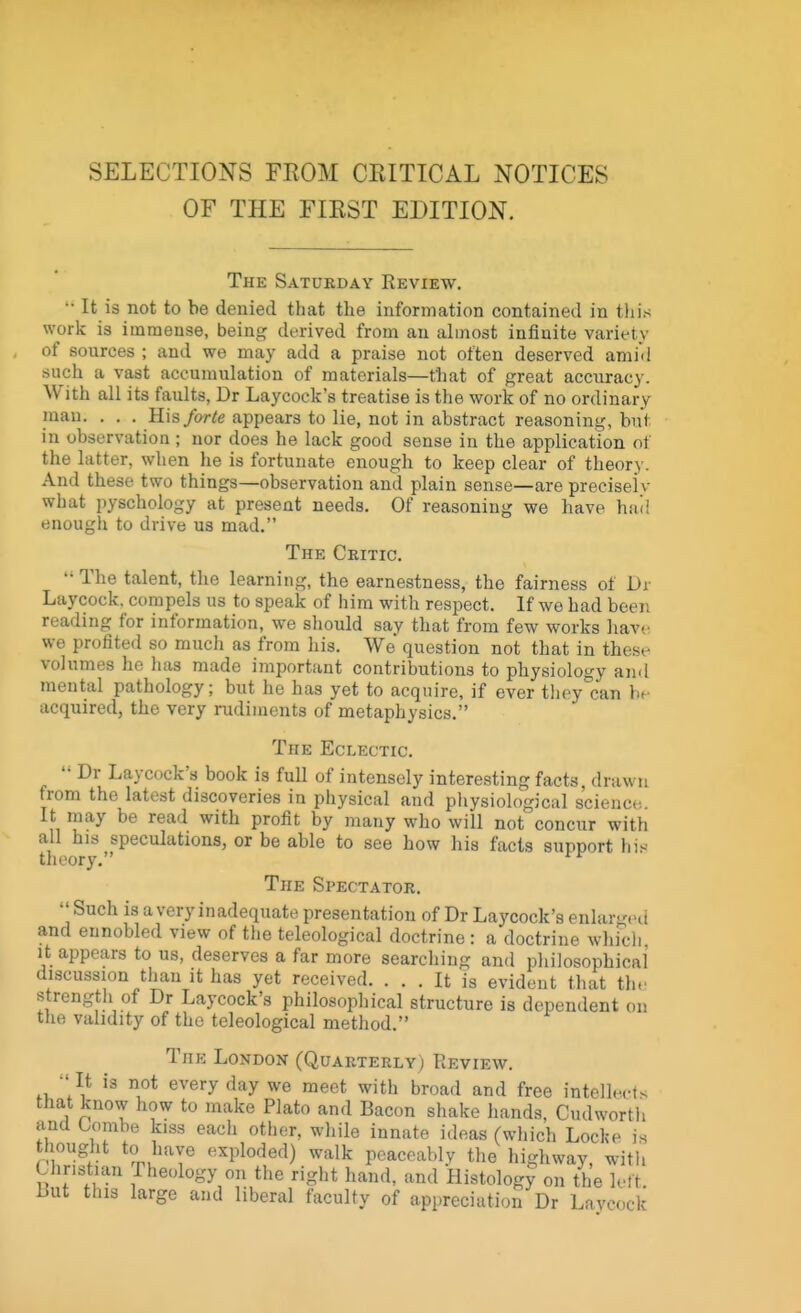 SELECTIONS FROM CEITICAL NOTICES OF THE FIRST EDITION. The Saturday Review.  It is not to be denied that the information contained in this work is immense, being derived from an almost infinite variety of sources ; and we may add a praise not often deserved amid such a vast accumulation of materials—t'hat of great accuracy. With all its faults, Dr Laycock's treatise is the work of no ordinary man. . . . His forte appears to lie, not in abstract reasoning, but in observation ; nor does he lack good sense in the application of the latter, when he is fortunate enough to keep clear of theory. And these two things—observation and plain sense—are preeiselv what pyschology at present needs. Of reasoning we have had enough to drive us mad. The Critic. •• The talent, the learning, the earnestness, the fairness of Di Laycock. compels us to speak of him with respect. If we had beer, reading for information, we should say that from few works have we profited so much as from his. We question not that in these volumes he has made important contributions to physiology and mental pathology; but he has yet to acquire, if ever they can bf acquired, the very rudiments of metaphysics. The Eclectic. '• Dr Laycock's book is full of intensely interesting facts, drawn from the latest discoveries in physical and physiological science It may be read with profit by many who will not concur with all his speculations, or be able to see how his facts support his theory. The Spectator.  Such is a very inadequate presentation of Dr Laycock's enlai d and ennobled view of the teleological doctrine : a doctrine which it appears to us, deserves a far more searching and philosophical discussion than it has yet received. ... It is evident that the strength of Dr Laycock's philosophical structure is dependent on the validity of the teleological method. The London (Quarterly) Review. ■'It is not everyday we meet with broad and free intell.-.-t. that know how to make Plato and Bacon shake hands, Cud worth and Combe kiss each other, while innate ideas (which Locke is bought to have exploded) walk peaceably the highway, with Christian Pheology on the right hand, and Histology on the left, but this large and liberal faculty of appreciation Dr Lnvcnck