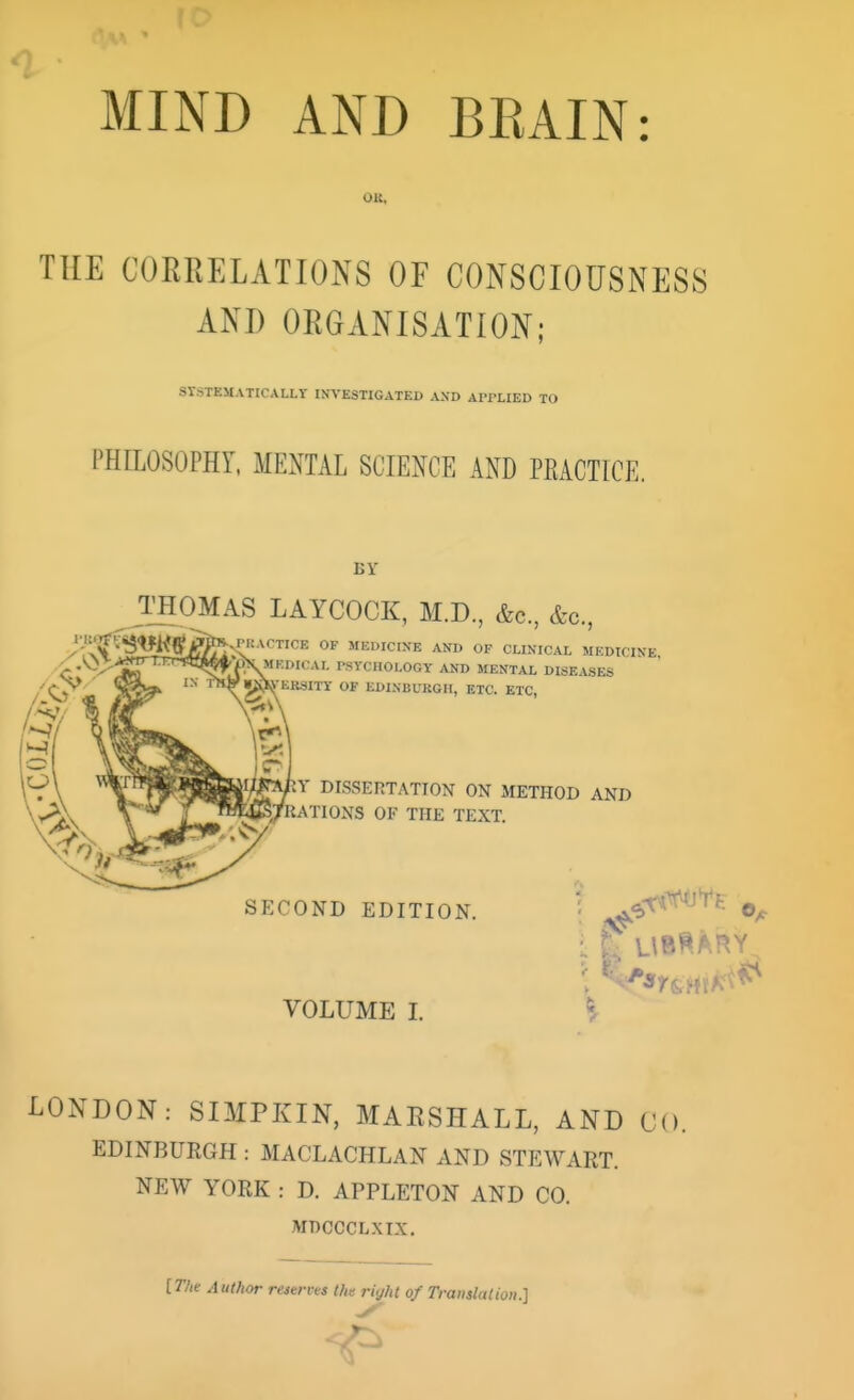 MIND AND BEAIN: OK, THE CORRELATIONS OF CONSCIOUSNESS AND ORGANISATION; SYSTEMATICALLY INVESTIGATED AND APPLIED TO PHILOSOPHY, MENTAL SCIENCE AND PEACT1CE. BY THOMAS LAYCOCK, M.D., &c, &o., ^PRACTICE OF MEDICINE AND OF CLINICAL MEDICINE, ~~BHBtX PSYCHOLOGY AND MENTAL DISEASES ERSITY OF EDINBURGH, ETC. ETC, Y DISSERTATION ON METHOD AND 'RATIONS OF THE TEXT. SECOND EDITION. VOLUME I. i LONDON : SIMPKIN, MARSHALL, AND CO. EDINBURGH : MACLACHLAN AND STEWART. NEW YORK : D. APPLETON AND CO. MDCCCLXI.Y. [The Author reserves the right of Translation.]