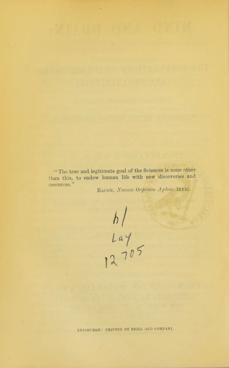  The true and legitimate goal of the Sciences is none other than this, to endow human life with new discoveries and resources. Bacon, Novum Organon Aphor. lxxxi. EDINBURGH: PRINTED BY NEILl. AND COMPAQ.