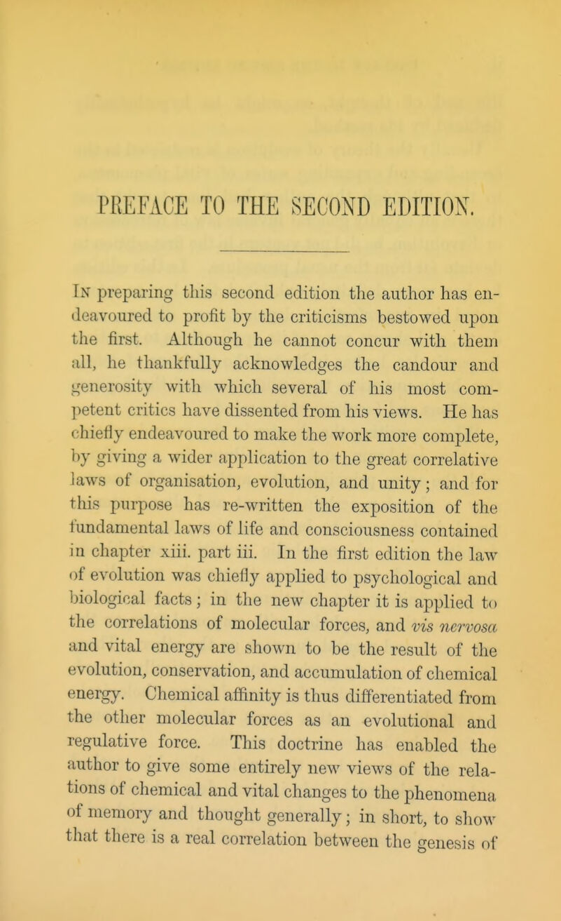 PREFACE TO THE SECOND EDITION. In preparing this second edition the author has en- deavoured to profit by the criticisms bestowed upon the first. Although he cannot concur with them all, he thankfully acknowledges the candour and generosity with which several of his most com- petent critics have dissented from his views. He has chiefly endeavoured to make the work more complete, by giving a wider application to the great correlative laws of organisation, evolution, and unity; and for this purpose has re-written the exposition of the fundamental laws of life and consciousness contained in chapter xiii. part iii. In the first edition the law of evolution was chiefly applied to psychological and biological facts J in the new chapter it is applied to the correlations of molecular forces, and vis nervosa and vital energy are shown to be the result of the evolution, conservation, and accumulation of chemical energy. Chemical affinity is thus differentiated from the other molecular forces as an evolutional and regulative force. This doctrine has enabled the author to give some entirely new views of the rela- tions of chemical and vital changes to the phenomena of memory and thought generally; in short, to show that there is a real correlation between the genesis of