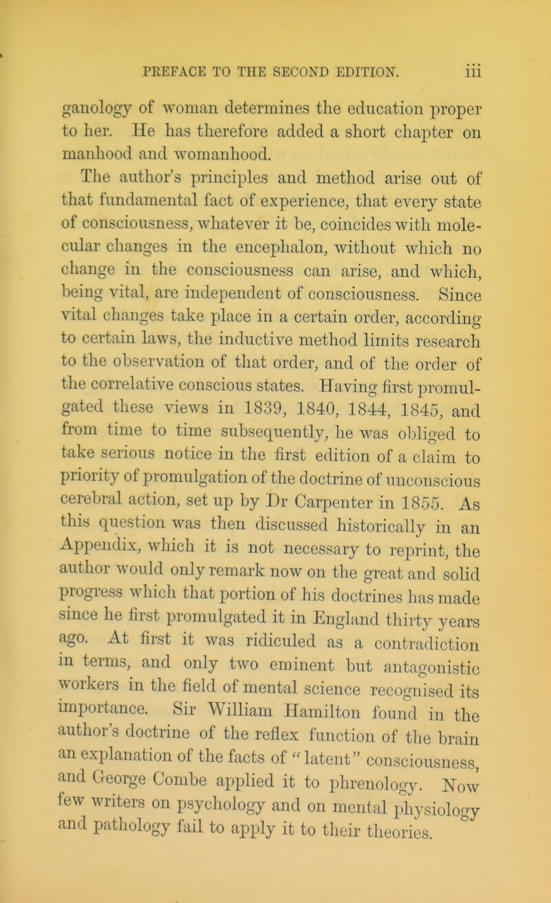 ganology of woman determines the education proper to her. He has therefore added a short chapter on manhood and womanhood. The author's principles and method arise out of that fundamental fact of experience, that every state of consciousness, whatever it be, coincides with mole- cular changes in the encephalon, without which no change in the consciousness can arise, and which, being vital, are independent of consciousness. Since vital changes take place in a certain order, according to certain laws, the inductive method limits research to the observation of that order, and of the order of the correlative conscious states. Having first promul- gated these views in 1839, 1840, 1844, 1845, and from time to time subsequently, he was obliged to take serious notice in the first edition of a claim to priority of promulgation of the doctrine of unconscious cerebral action, set up by Dr Carpenter in 1855. As this question was then discussed historically in an Appendix, which it is not necessary to reprint, the author would only remark now on the great and solid progress which that portion of his doctrines has made since he first promulgated it in England thirty years ago. At first it was ridiculed as a contradiction in terms, and only two eminent but antagonistic workers in the field of mental science recognised its importance. Sir William Hamilton found in the author's doctrine of the reflex function of the brain an explanation of the facts of  latent consciousness, and George Combe applied it to phrenology. Now few writers on psychology and on mental physiology and pathology fail to apply it to their theories.