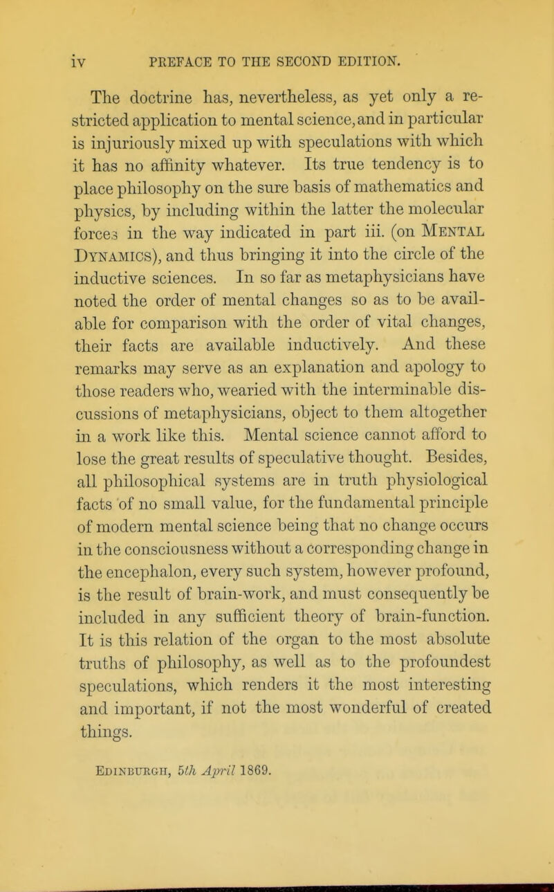 The doctrine has, nevertheless, as yet only a re- stricted application to mental science,and in particular is injuriously mixed up with speculations with which it has no affinity whatever. Its true tendency is to place philosophy on the sure basis of mathematics and physics, by including within the latter the molecular forces in the way indicated in part iii. (on Mental Dynamics), and thus bringing it into the circle of the inductive sciences. In so far as metaphysicians have noted the order of mental changes so as to be avail- able for comparison with the order of vital changes, their facts are available inductively. And these remarks may serve as an explanation and apology to those readers who, wearied with the interminable dis- cussions of metaphysicians, object to them altogether in a work like this. Mental science cannot afford to lose the great results of speculative thought. Besides, all philosophical systems are in truth physiological facts of no small value, for the fundamental principle of modern mental science being that no change occurs in the consciousness without a corresponding change in the encephalon, every such system, however profound, is the result of brain-work, and must consequently be included in any sufficient theory of brain-function. It is this relation of the organ to the most absolute truths of philosophy, as well as to the profoundest speculations, which renders it the most interesting and important, if not the most wonderful of created things. Edinburgh, blh April 1869.