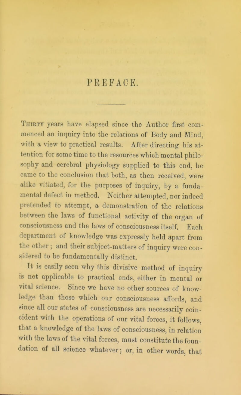 PREFACE. Thirty years have elapsed since the Author first com- menced an inquiry into the relations of Body and Mind, with a view to practical results. After directing his at- tention for some time to the resources which mental philo- sophy and cerebral physiology supplied to this end, he came to the conclusion that both, as then received, were alike vitiated, for the purposes of inquiry, by a funda- mental defect in method. Neither attempted, nor indeed pretended to attempt, a demonstration of the relations between the laws of functional activity of the organ of consciousness and the laws of consciousness itself. Each department of knowledge was expressly held apart from the other ; and their subject-matters of inquiry were con- sidered to be fundamentally distinct. It is easily seen why this divisive method of inquiry is not applicable to practical ends, either in mental or vital science. Since we have no other sources of know- ledge than those which our consciousness affords, and since all our states of consciousness are necessarily coin- cident with the operations of our vital forces, it follows, that a knowledge of the laws of consciousness, in relation with the laws of the vital forces, must constitute the foun- dation of all science whatever; or, in other words, that