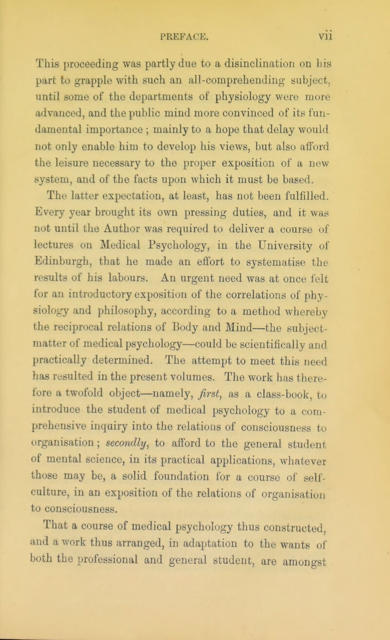 This proceeding was partly due to a disinclination on his part to grapple with such an all-comprehending subject, until some of the departments of physiology were more advanced, and the public mind more convinced of its fun- damental importance ; mainly to a hope that delay would not only enable him to develop his views, but also afford the leisure necessary to the proper exposition of a new system, and of the facts upon which it must be based. The latter expectation, at least, has not been fulfilled. Every year brought its own pressing duties, and it was not until the Author was required to deliver a course of lectures on Medical Psychology, in the University of Edinburgh, that he made an effort to systematise the results of his labours. An urgent need was at once felt for an introductory exposition of the correlations of phy- siology and philosophy, according to a method whereby the reciprocal relations of Body and Mind—the subject- matter of medical psychology—could be scientifically and practically determined. The attempt to meet this need has resulted in the present volumes. The work has there- fore a twofold object—namely, first, as a class-book, to introduce the student of medical psychology to a com- prehensive inquiry into the relations of consciousness to organisation; secondly, to afford to the general student of mental science, in its practical applications, whatever those may be, a solid foundation for a course of sell- culture, in an exposition of the relations of organisation to consciousness. That a course of medical psychology thus constructed and a work thus arranged, in adaptation to the wants of both the professional and general student, are amongst