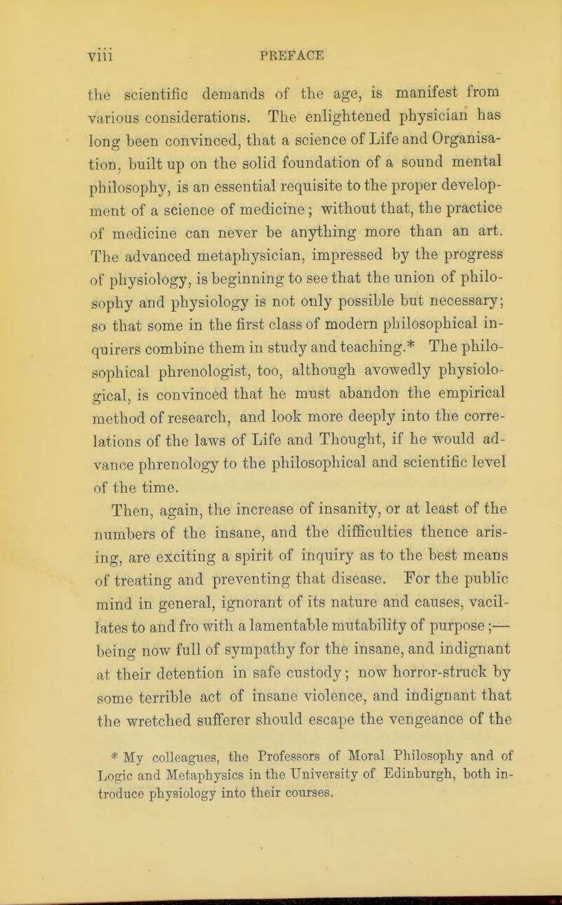 the scientific demands of the age, is manifest from various considerations. The enlightened physician has long heen convinced, that a science of Life and Organisa- tion, built up on the solid foundation of a sound mental philosophy, is an essential requisite to the proper develop- ment of a science of medicine; without that, the practice of medicine can never be anything more than an art. The advanced metaphysician, impressed by the progress of physiology, is beginning to see that the union of philo- sophy and physiology is not only possible but necessary; so that some in the first class of modern philosophical in- quirers combine them in study and teaching.* The philo- sophical phrenologist, too, although avowedly physiolo- gical, is convinced that he must abandon the empirical method of research, and look more deeply into the corre- lations of the laws of Life and Thought, if he would ad- vance phrenology to the philosophical and scientific level of the time. Then, again, the increase of insanity, or at least of the numbers of the insane, and the difficulties thence aris- ing, are exciting a spirit of inquiry as to the best means of treating and preventing that disease. For the public mind in general, ignorant of its nature and causes, vacil- lates to and fro with a lamentable mutability of purpose;— being now full of sympathy for the insane, and indignant at their detention in safe custody; now horror-struck by some terrible act of insane violence, and indignant that the wretched sufferer should escape the vengeance of the * My colleagues, the Professors of Moral Philosophy and of Logic and Metaphysics in the University of Edinburgh, both in- troduce physiology into their courses.