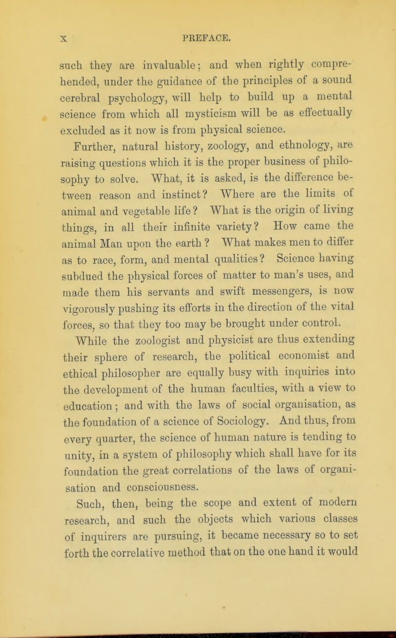 such they are invaluable; and when rightly compre- hended, under the guidance of the principles of a sound cerebral psychology, will help to build up a mental science from which all mysticism will be as effectually excluded as it now is from physical science. Further, natural history, zoology, and ethnology, are raising questions which it is the proper business of philo- sophy to solve. What, it is asked, is the difference be- tween reason and instinct? Where are the limits of animal and vegetable life ? What is the origin of living things, in all their infinite variety? How came the animal Man upon the earth ? What makes men to differ as to race, form, and mental qualities ? Science having subdued the physical forces of matter to man's uses, and made them his servants and swift messengers, is now vigorously pushing its efforts in the direction of the vital forces, so that they too may be brought under control. While the zoologist and physicist are thus extending their sphere of research, the political economist and ethical philosopher are equally busy with inquiries into the development of the human faculties, with a view to education; and with the laws of social organisation, as the foundation of a science of Sociology. And thus, from every quarter, the science of human nature is tending to unity, in a system of philosophy which shall have for its foundation the great correlations of the laws of organi- sation and consciousness. Such, then, being the scope and extent of modern research, and such the objects which various classes of inquirers are pursuing, it became necessary so to set forth the correlative method that on the one hand it would