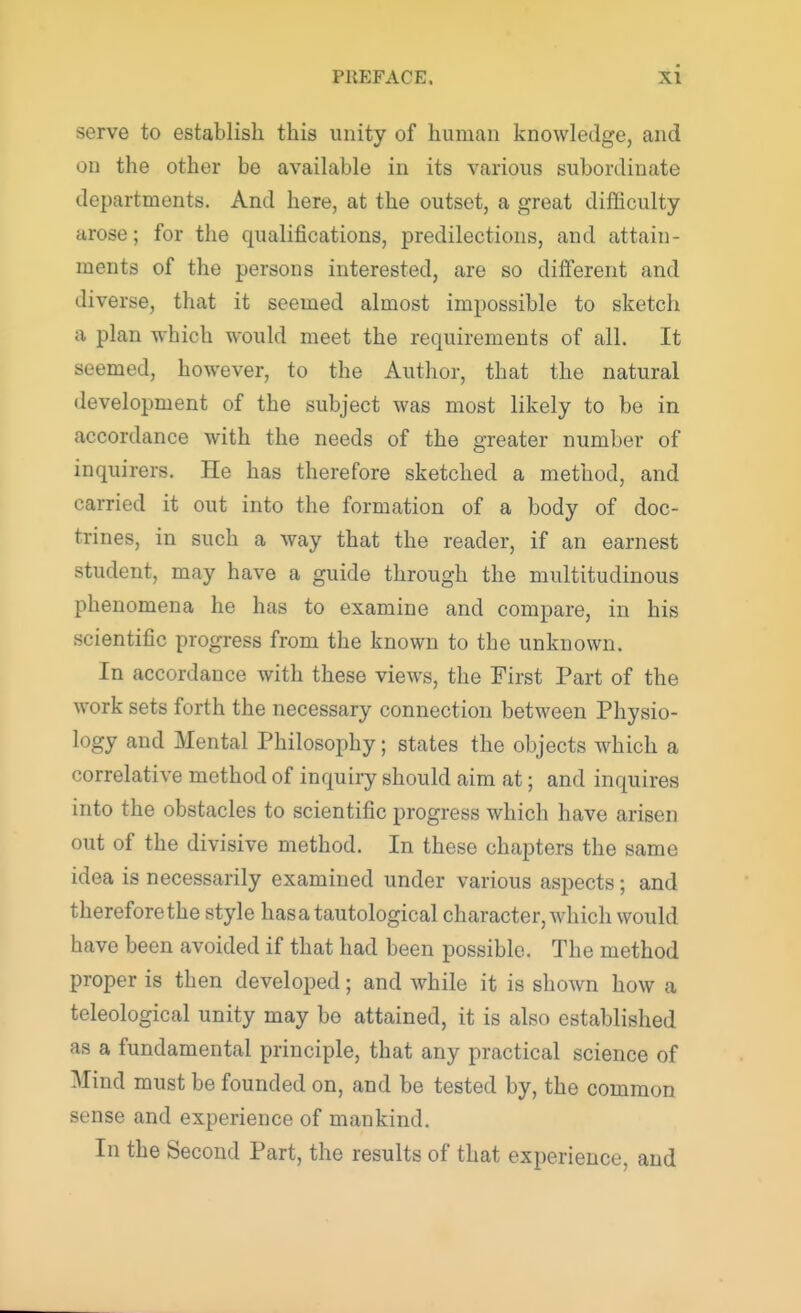 serve to establish this unity of human knowledge, and OS the other be available in its various subordinate departments. And here, at the outset, a great difficulty arose; for the qualifications, predilections, and attain- ments of the persons interested, are so different and diverse, that it seemed almost impossible to sketch a plan which would meet the requirements of all. It seemed, however, to the Author, that the natural development of the subject was most likely to be in accordance with the needs of the greater number of inquirers. He has therefore sketched a method, and carried it out into the formation of a body of doc- trines, in such a way that the reader, if an earnest student, may have a guide through the multitudinous phenomena he has to examine and compare, in his scientific progress from the known to the unknown. In accordance with these views, the First Part of the work sets forth the necessary connection between Physio- logy and Mental Philosophy; states the objects which a correlative method of inquiry should aim at; and inquires into the obstacles to scientific progress which have arisen out of the divisive method. In these chapters the same idea is necessarily examined under various aspects; and therefore the style has a tautological character, which would have been avoided if that had been possible. The method proper is then developed; and while it is shown how a teleological unity may be attained, it is also established as a fundamental principle, that any practical science of Mind must be founded on, and be tested by, the common sense and experience of mankind. In the Second Part, the results of that experience, and