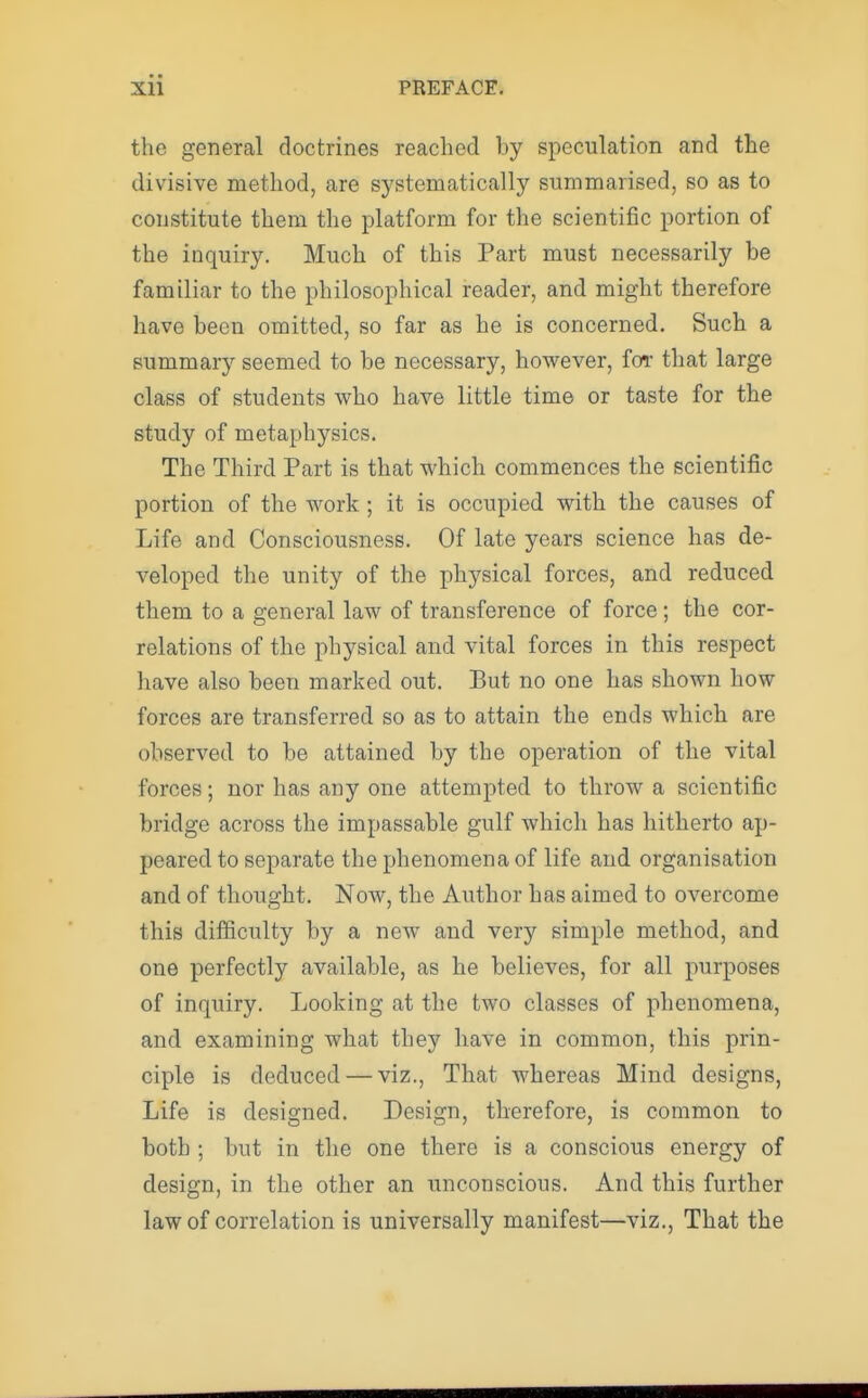 the general doctrines reached hy speculation and the divisive method, are systematically summarised, so as to constitute them the platform for the scientific portion of the inquiry. Much of this Part must necessarily be familiar to the philosophical reader, and might therefore have been omitted, so far as he is concerned. Such a summary seemed to be necessary, however, for that large class of students who have little time or taste for the study of metaphysics. The Third Part is that which commences the scientific portion of the Avork ; it is occupied with the causes of Life and Consciousness. Of late years science has de- veloped the unity of the physical forces, and reduced them to a general law of transference of force ; the cor- relations of the physical and vital forces in this respect have also been marked out. But no one has shown how forces are transferred so as to attain the ends which are observed to be attained by the operation of the vital forces; nor has any one attempted to throw a scientific bridge across the impassable gulf which has hitherto ap- peared to separate the phenomena of life and organisation and of thought. Now, the Author has aimed to overcome this difficulty by a new and very simple method, and one perfectly available, as he believes, for all purposes of inquiry. Looking at the two classes of phenomena, and examining what they have in common, this prin- ciple is deduced — viz., That whereas Mind designs, Life is designed. Design, therefore, is common to both ; but in the one there is a conscious energy of design, in the other an unconscious. And this further law of correlation is universally manifest—viz., That the