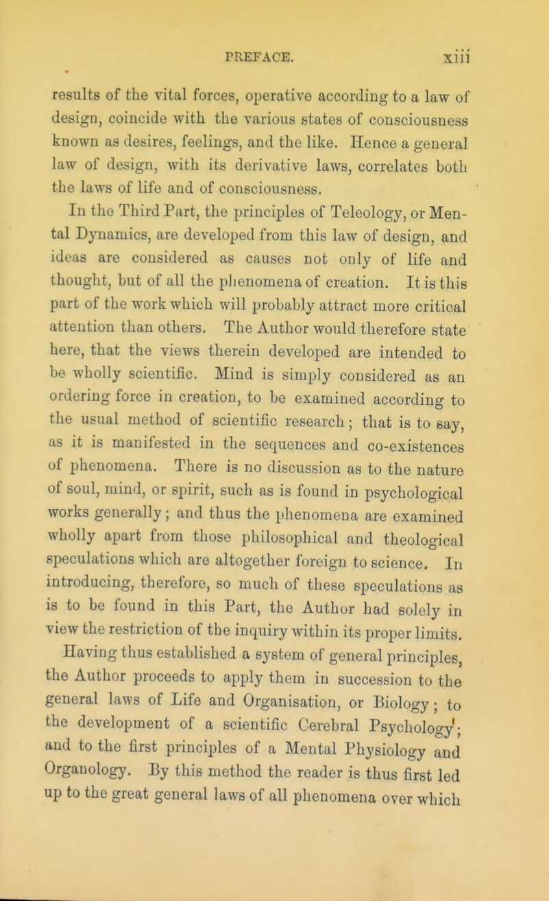 results of the vital forces, operative according to a law of design, coincide with the various states of consciousness known as desires, feelings, and the like. Hence a general law of design, with its derivative laws, correlates both the laws of life and of consciousness. In the Third Part, the principles of Teleology, or Men- tal Dynamics, are developed from this law of design, and ideas are considered as causes not only of life and thought, but of all the phenomena of creation. It is this part of the work which will probably attract more critical attention than others. The Author would therefore state here, that the views therein developed are intended to be wholly scientific. Mind is simply considered as an ordering force in creation, to be examined according to the usual method of scientific research; that is to say, as it is manifested in the sequences and co-existences of phenomena. There is no discussion as to the nature of soul, mind, or spirit, such as is found in psychological works generally; and thus the phenomena are examined wholly apart from those philosophical and theological speculations which are altogether foreign to science. In introducing, therefore, so much of these speculations as is to be found in this Part, the Author had solely in view the restriction of the inquiry within its proper limits. Having thus established a system of general principles, the Author proceeds to apply them in succession to the general laws of Life and Organisation, or Biology; to the development of a scientific Cerebral Psychology; and to the first principles of a Mental Physiology and Organology. By this method the reader is thus first led up to the great general laws of all phenomena over which