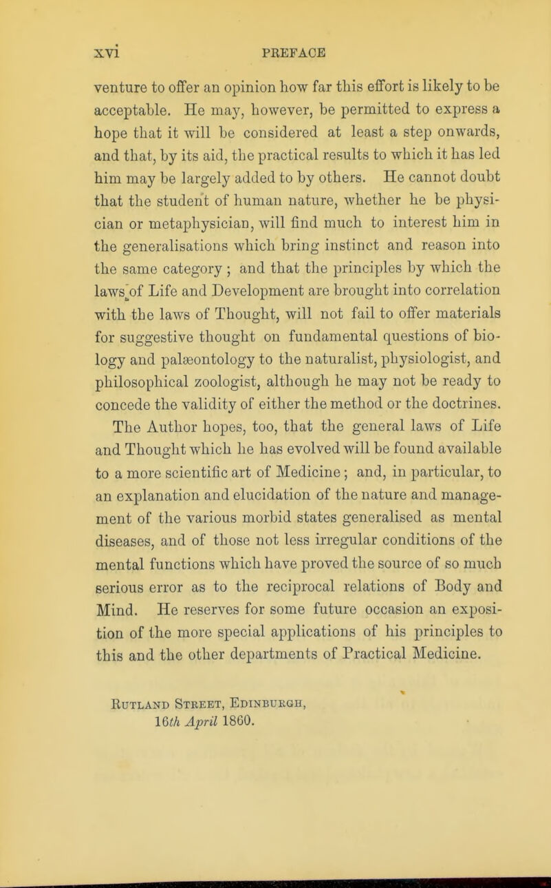 venture to offer an opinion how far this effort is likely to be acceptable. He may, however, be permitted to express a hope that it will be considered at least a step onwards, and that, by its aid, the practical results to which it has led him may be largely added to by others. He cannot doubt that the student of human nature, whether he be physi- cian or metaphysician, will find much to interest him in the generalisations which bring instinct and reason into the same category ; and that the principles by which the lawsjDf Life and Development are brought into correlation with the laws of Thought, will not fail to offer materials for suggestive thought on fundamental questions of bio- logy and palaeontology to the naturalist, physiologist, and philosophical zoologist, although he may not be ready to concede the validity of either the method or the doctrines. The Author hopes, too, that the general laws of Life and Thought which he has evolved will be found available to a more scientific art of Medicine; and, in particular, to an explanation and elucidation of the nature and manage- ment of the various morbid states generalised as mental diseases, and of those not less irregular conditions of the mental functions which have proved the source of so much serious error as to the reciprocal relations of Body and Mind. He reserves for some future occasion an exposi- tion of the more special applications of his principles to this and the other departments of Practical Medicine. Rutland Street, Edinburgh, IQth April 1860.