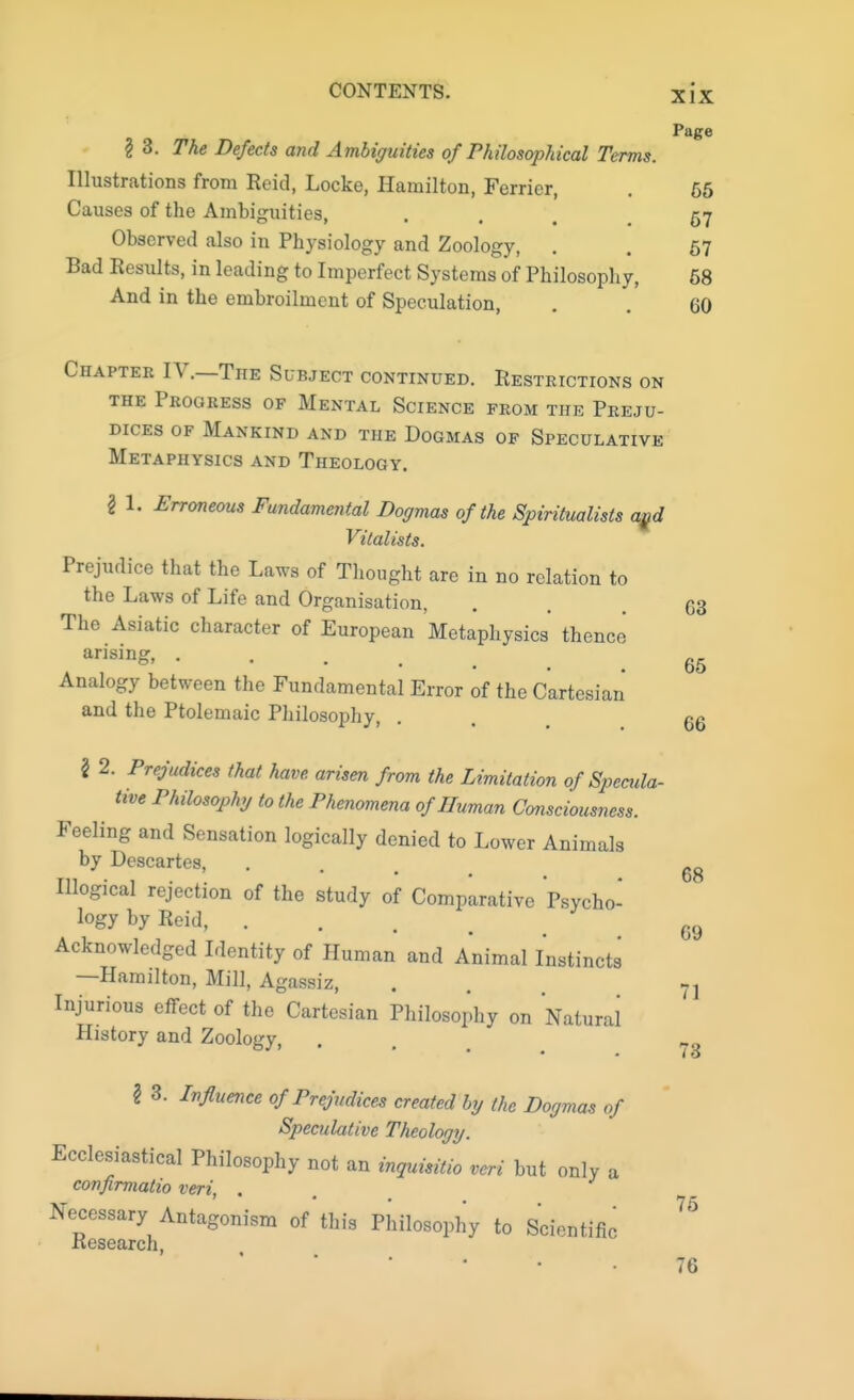 Page \ 3. The Defects and Ambiguities of Philosophical Terms. Illustrations from Reid, Locke, Hamilton, Ferrier, . 65 Causes of the Ambiguities, . . 57 Observed also in Physiology and Zoology, . . 57 Bad Results, in leading to Imperfect Systems of Philosophy, 68 And in the embroilment of Speculation, . . 60 Chapter IV.—The Subject continued. Restrictions on the Progress of Mental Science from the Preju- dices of Mankind and the Dogmas of Speculative Metaphysics and Theology. I 1. Erroneous Fundamental Dogmas of the Spiritualists aqd Vitalists. Prejudice that the Laws of Thought are in no relation to the Laws of Life and Organisation, . . 63 The Asiatic character of European Metaphysics thence arising 65 Analogy between the Fundamental Error of the Cartesian and the Ptolemaic Philosophy, . . 66 2 2. Prejudices that have arisen from the Limitation of Specula- tive Philosophy to the Phenomena of Human Consciousness. Feeling and Sensation logically denied to Lower Animals by Descartes, Illogical rejection of the study of Comparative Psycho- logy by Reid, , Acknowledged Identity of Human and Animal Instincts —Hamilton, Mill, Agassiz, Injurious effect of the Cartesian Philosophy on Natural History and Zoology, 68 69 71 73 I 3. Influence of Prejudices created by (he Dogmas of Speculative Theology. Ecclesiastical Philosophy not an inquisitio veri but only a confirmatio veri, . NleseZhAntag°niSm °f tlli3 Phn°S0^y t0 Scientific  76