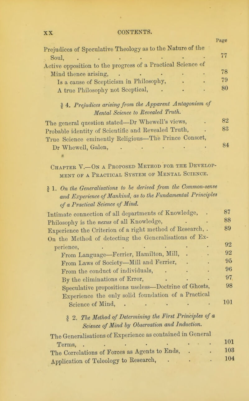 Prejudices of Speculative Theology as to the Nature of the Soul, Active opposition to the progress of a Practical Science of Mind thence arising, . Is a cause of Scepticism in Philosophy, A true Philosophy not Sceptical, § 4. Prejudices arising from the Apparent Antagonism of Mental Science to Revealed Truth. The general question stated—Dr Whewell's views, Probable identity of Scientific and Revealed Truth, True Science eminently Eeligious—The Prince Consort, Dr Whewell, Galen, . a Chapter V.—On a Proposed Method for the Develop- ment of a Practical System of Mental Science. 2 1. On the Generalisations to be derived from the Common-sense and Experience of Mankind, as to the Fundamental Principles of a Practical Science of Mind. Intimate connection of all departments of Knowledge, . Philosophy is the nexus of all Knowledge, Experience the Criterion of a right method of Research, . On the Method of detecting the Generalisations of Ex- perience, From Language—Ferrier, Hamilton, Mill, . From Laws of Society—Mill and Ferrier, From the conduct of individuals, By the eliminations of Error, Speculative propositions useless—Doctrine of Ghosts, Experience the only solid foundation of a Practical Science of Mind, . I 2. The Method of Determining the First Principles of a Science of Mind by Observation and Induction. The Generalisations of Experience as contained in General Terms, . . • • ... The Correlations of Forces as Agents to Ends, . Application of Teleology to Research,